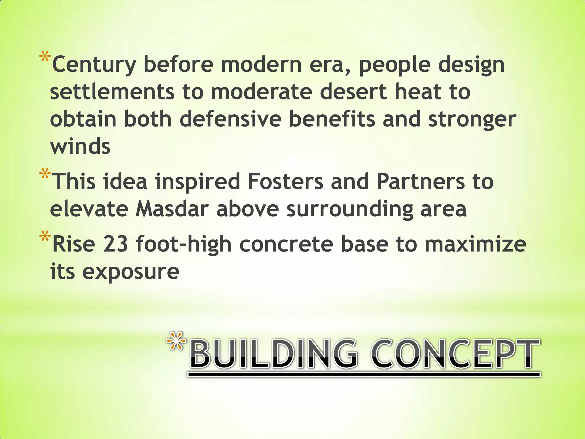 *Century before modern era, people design
settlements to moderate desert heat to
obtain both defensive benefits and stronger
winds
*This idea inspired Fosters and Partners to
elevate Masdar above surrounding area
*Rise 23 foot-high concrete base to maximize
its exposure
 