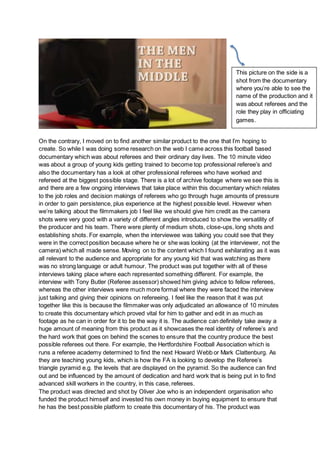 On the contrary, I moved on to find another similar product to the one that I’m hoping to
create. So while I was doing some research on the web I came across this football based
documentary which was about referees and their ordinary day lives. The 10 minute video
was about a group of young kids getting trained to become top professional referee’s and
also the documentary has a look at other professional referees who have worked and
refereed at the biggest possible stage. There is a lot of archive footage where we see this is
and there are a few ongoing interviews that take place within this documentary which relates
to the job roles and decision makings of referees who go through huge amounts of pressure
in order to gain persistence, plus experience at the highest possible level. However when
we’re talking about the filmmakers job I feel like we should give him credit as the camera
shots were very good with a variety of different angles introduced to show the versatility of
the producer and his team. There were plenty of medium shots, close-ups, long shots and
establishing shots. For example, when the interviewee was talking you could see that they
were in the correct position because where he or she was looking (at the interviewer, not the
camera) which all made sense. Moving on to the content which I found exhilarating as it was
all relevant to the audience and appropriate for any young kid that was watching as there
was no strong language or adult humour. The product was put together with all of these
interviews taking place where each represented something different. For example, the
interview with Tony Butler (Referee assessor) showed him giving advice to fellow referees,
whereas the other interviews were much more formal where they were faced the interview
just talking and giving their opinions on refereeing. I feel like the reason that it was put
together like this is because the filmmaker was only adjudicated an allowance of 10 minutes
to create this documentary which proved vital for him to gather and edit in as much as
footage as he can in order for it to be the way it is. The audience can definitely take away a
huge amount of meaning from this product as it showcases the real identity of referee’s and
the hard work that goes on behind the scenes to ensure that the country produce the best
possible referees out there. For example, the Hertfordshire Football Association which is
runs a referee academy determined to find the next Howard Webb or Mark Clattenburg. As
they are teaching young kids, which is how the FA is looking to develop the Referee’s
triangle pyramid e.g. the levels that are displayed on the pyramid. So the audience can find
out and be influenced by the amount of dedication and hard work that is being put in to find
advanced skill workers in the country, in this case, referees.
The product was directed and shot by Oliver Joe who is an independent organisation who
funded the product himself and invested his own money in buying equipment to ensure that
he has the best possible platform to create this documentary of his. The product was
This picture on the side is a
shot from the documentary
where you’re able to see the
name of the production and it
was about referees and the
role they play in officiating
games.
 