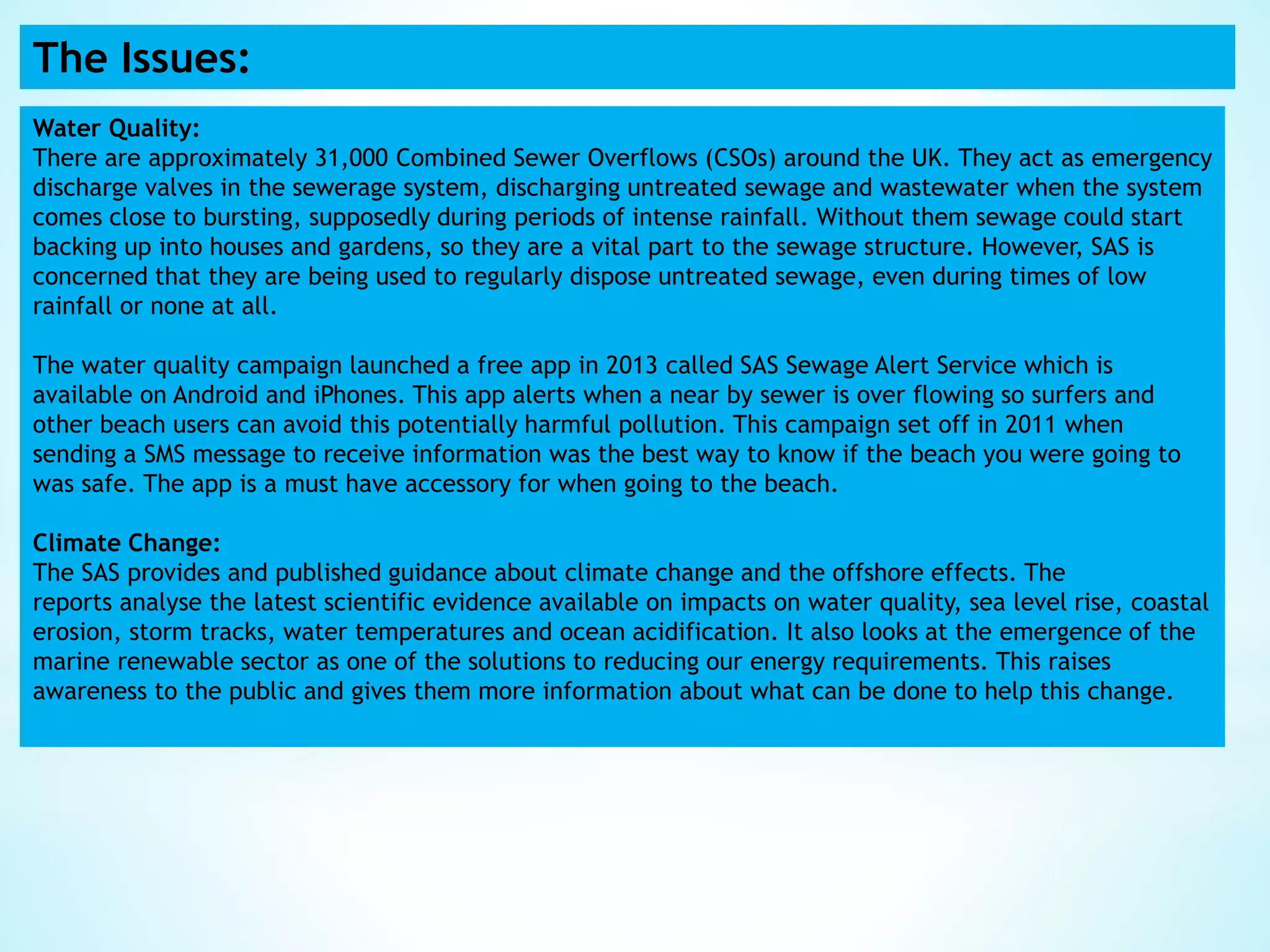 The Issues:
Water Quality:
There are approximately 31,000 Combined Sewer Overflows (CSOs) around the UK. They act as emergency
discharge valves in the sewerage system, discharging untreated sewage and wastewater when the system
comes close to bursting, supposedly during periods of intense rainfall. Without them sewage could start
backing up into houses and gardens, so they are a vital part to the sewage structure. However, SAS is
concerned that they are being used to regularly dispose untreated sewage, even during times of low
rainfall or none at all.
The water quality campaign launched a free app in 2013 called SAS Sewage Alert Service which is
available on Android and iPhones. This app alerts when a near by sewer is over flowing so surfers and
other beach users can avoid this potentially harmful pollution. This campaign set off in 2011 when
sending a SMS message to receive information was the best way to know if the beach you were going to
was safe. The app is a must have accessory for when going to the beach.
Climate Change:
The SAS provides and published guidance about climate change and the offshore effects. The
reports analyse the latest scientific evidence available on impacts on water quality, sea level rise, coastal
erosion, storm tracks, water temperatures and ocean acidification. It also looks at the emergence of the
marine renewable sector as one of the solutions to reducing our energy requirements. This raises
awareness to the public and gives them more information about what can be done to help this change.
 