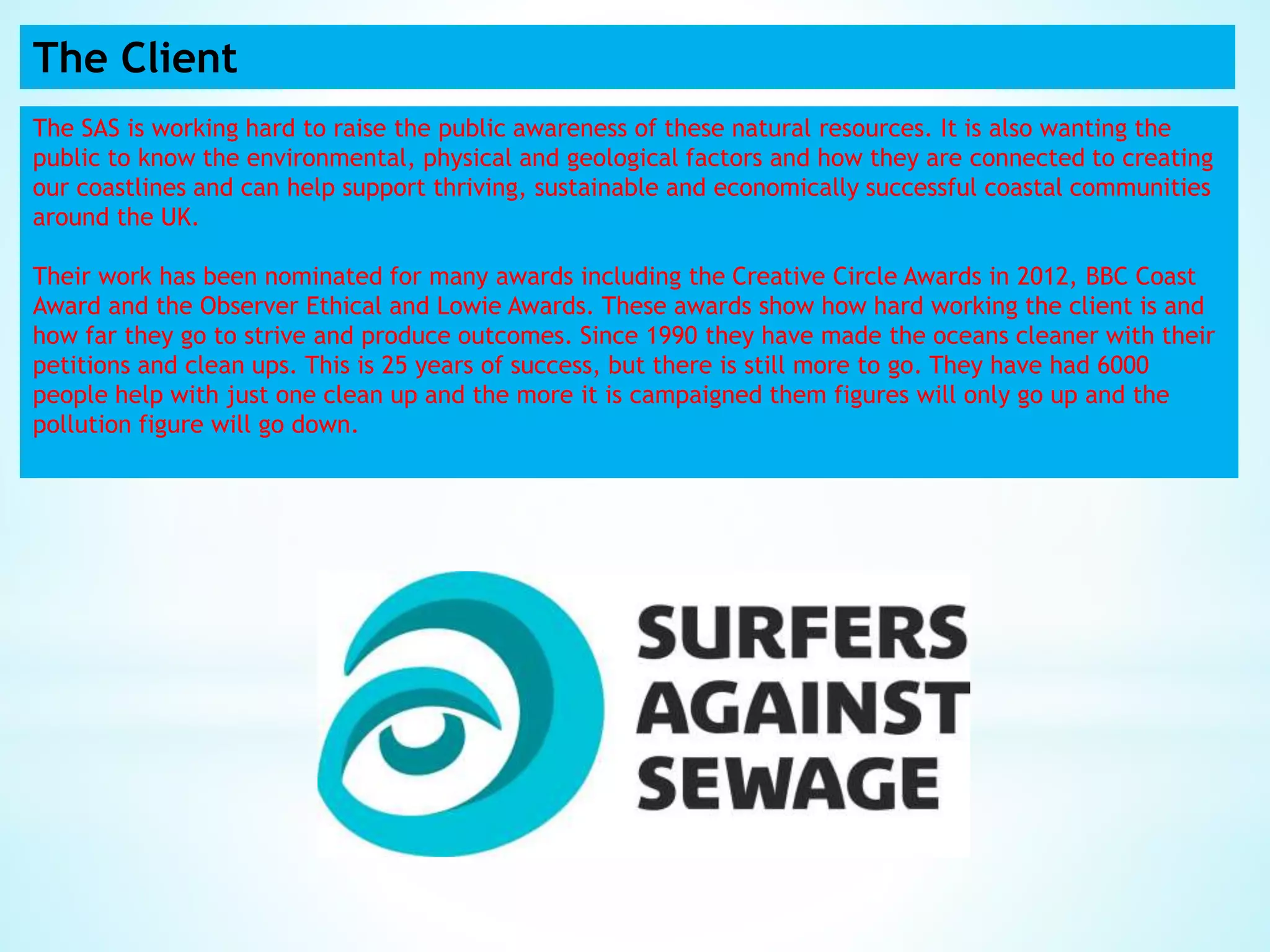 The Client
The SAS is working hard to raise the public awareness of these natural resources. It is also wanting the
public to know the environmental, physical and geological factors and how they are connected to creating
our coastlines and can help support thriving, sustainable and economically successful coastal communities
around the UK.
Their work has been nominated for many awards including the Creative Circle Awards in 2012, BBC Coast
Award and the Observer Ethical and Lowie Awards. These awards show how hard working the client is and
how far they go to strive and produce outcomes. Since 1990 they have made the oceans cleaner with their
petitions and clean ups. This is 25 years of success, but there is still more to go. They have had 6000
people help with just one clean up and the more it is campaigned them figures will only go up and the
pollution figure will go down.
 