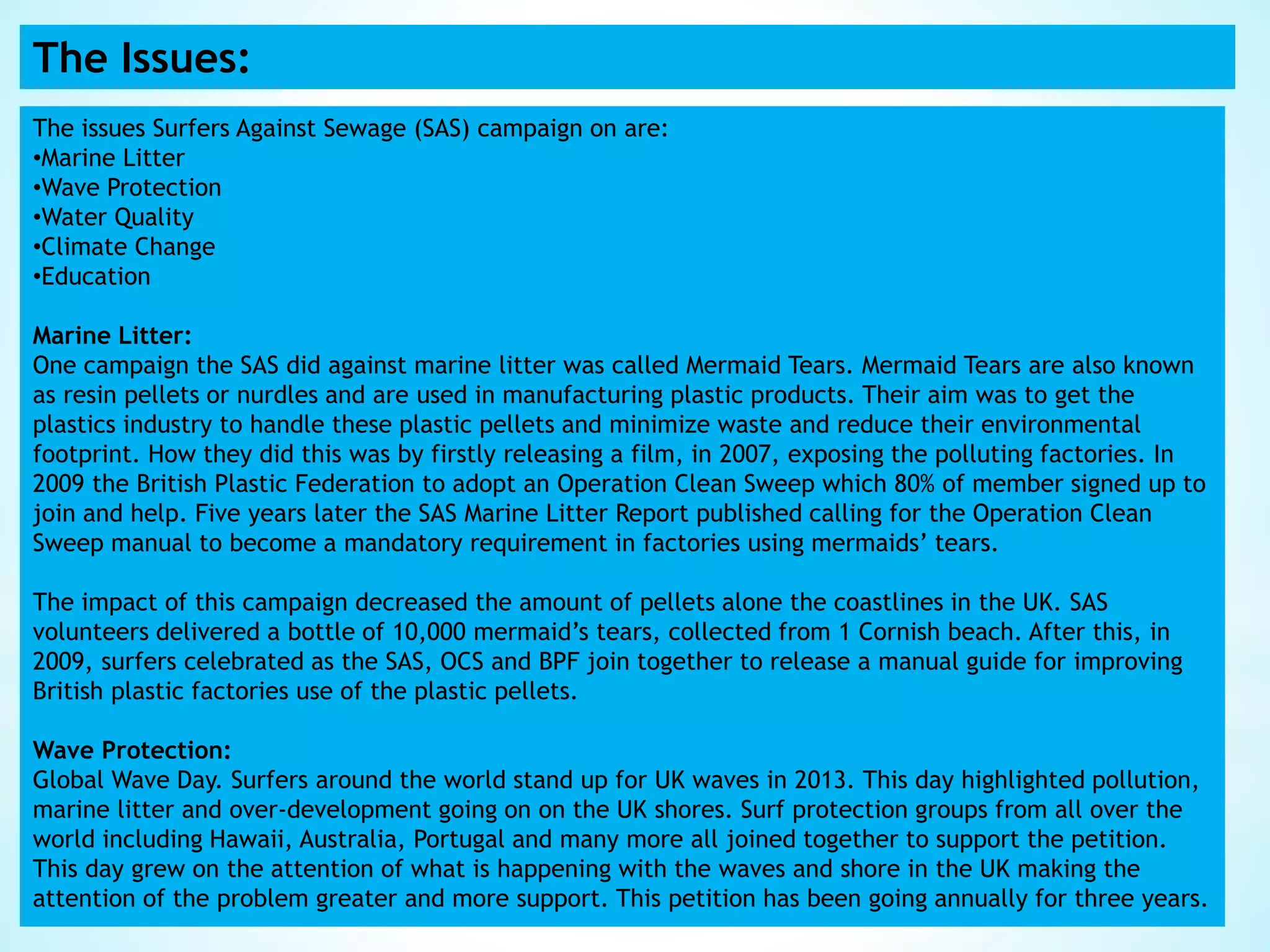 The Issues:
The issues Surfers Against Sewage (SAS) campaign on are:
•Marine Litter
•Wave Protection
•Water Quality
•Climate Change
•Education
Marine Litter:
One campaign the SAS did against marine litter was called Mermaid Tears. Mermaid Tears are also known
as resin pellets or nurdles and are used in manufacturing plastic products. Their aim was to get the
plastics industry to handle these plastic pellets and minimize waste and reduce their environmental
footprint. How they did this was by firstly releasing a film, in 2007, exposing the polluting factories. In
2009 the British Plastic Federation to adopt an Operation Clean Sweep which 80% of member signed up to
join and help. Five years later the SAS Marine Litter Report published calling for the Operation Clean
Sweep manual to become a mandatory requirement in factories using mermaids’ tears.
The impact of this campaign decreased the amount of pellets alone the coastlines in the UK. SAS
volunteers delivered a bottle of 10,000 mermaid’s tears, collected from 1 Cornish beach. After this, in
2009, surfers celebrated as the SAS, OCS and BPF join together to release a manual guide for improving
British plastic factories use of the plastic pellets.
Wave Protection:
Global Wave Day. Surfers around the world stand up for UK waves in 2013. This day highlighted pollution,
marine litter and over-development going on on the UK shores. Surf protection groups from all over the
world including Hawaii, Australia, Portugal and many more all joined together to support the petition.
This day grew on the attention of what is happening with the waves and shore in the UK making the
attention of the problem greater and more support. This petition has been going annually for three years.
 