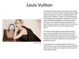 Louis Vuitton
The designer fashion brand Louis Vuitton uses quality
over price. This brand of clothes will be made to a high
quality compared to Primark’s unpicking clothes. The
quality of their fashion is shown in this advertisement
by the high quality photography. Everything is in focus
and all shadows and lighting is well balanced with a
slick layout. The model looks like she would be the
type of person to buy Louis Vuitton fashion. She is very
high maintained with her hair and make-up done
nicely.
This leads to the image that Louis Vuitton wants to
keep. They want people like the model to buy their
clothes and bags rather than someone who shops in
Primark. They want their product to be something you
feel please to be able to afford and to show off your
wealth and success.
Louis Vuitton is not cheap, therefore when you see
someone with a Louis Vuitton bag you expect that bag
to be a value to them and it shows they work hard for
their pride and looks.
 