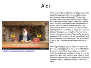 Aldi
Aldi is becoming one of the new leading supermarkets
due to its low prices. Their funny short TV adverts
appeal to everyday working people. They compare
branded products such as this Cathedral City cheese
with their own branded cheese. They make a big deal
about the price difference and how people like both
brands. They usually start off the advert with the
similar line of, “I like this cheese. I like that cheese.”
And then they use something to attract the audience’s
attention like a pun or a funny line. This man finds a
cracker in his beard then says, “my mistake, last weeks
sausage roll.” This makes the brand seem friendly and
with an everyday person saying they like both cheeses
is sort of like a costumer endorsement that we can
trust.
Aldi design their packaging to look very similar to the
branded packaging so when it is on your shelf at home
there isn’t much different especially when what is
inside the packaging is usually very similar or even the
same! They want their products to be valued as much
as leading supermarkets. Just because their prices are
cheaper it doesn’t mean their products are less of a
value.
https://www.youtube.com/watch?v=wlquRXeuDDw
 