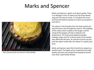 Marks and Spencer
Marks and Spencer's advert is all about quality. There
is no dialogue in this TV advert just the Clean Bandit
song over the top of visuals. It is all about the visual
and how the food has quality to it when you prepare it
and cook it.
The advert is full of quality from the food used to the
way the food is shot through the camera. The bubbling
of the cheese when cooked on the burger and the
slicing of the peppers all look so delicate and
professional. This food would appeal to people
cooking a large meal for a dinner party, for for people
who afford that bit extra. As noticed no prices are put
onto the advert unlike Aldi, this shows it is quality over
price.
Marks and Spencer want their brand to be valued as a
quality brand. The higher prices compliment the high
quality and value you will get from buying this brand
over other supermarket brands.
https://www.youtube.com/watch?v=PZ4pctQMdg4
 