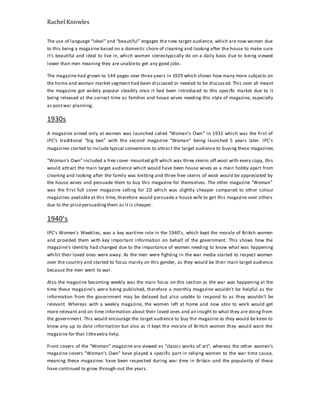 Rachel Knowles
The use of language “ideal” and “beautiful” engages the new target audience, which are now women due
to this being a magazine based on a domestic chore of cleaning and looking after the house to make sure
it’s beautiful and ideal to live in, which women stereotypically do on a daily basis due to being viewed
lower than men meaning they are unableto get any good jobs.
The magazine had grown to 144 pages over three years in 1929 which shows how many more subjects on
the home and woman market segment had been discussed or needed to be discuss ed. This over all meant
the magazine got widely popular steadily once it had been introduced to this specific market due to it
being released at the correct time as families and house wives needing this style of magazine, especially
as postwar planning.
1930s
A magazine aimed only at women was launched called “Woman’s Own” in 1932 which was the first of
IPC’s traditional “big two” with the second magazine “Woman” being launched 5 years later. IPC’s
magazines started to include typical conventions to attract the target audience to buying these magazines.
“Woman’s Own” included a free cover-mounted gift which was three skeins off wool with every copy, this
would attract the main target audience which would have been house wives as a main hobby apart from
cleaning and looking after the family was knitting and three free skeins of wool would be appreciated by
the house wives and persuade them to buy this magazine for themselves. The other magazine “Woman”
was the first full cover magazine selling for 2D which was slightly cheaper compared to other colour
magazines available at this time, therefore would persuade a house wife to get this magazine over others
due to the pricepersuadingthem as it is cheaper.
1940’s
IPC's Women's Weeklies, was a key wartime role in the 1940's, which kept the morale of British women
and provided them with key important information on behalf of the government. This shows how the
magazine's identity had changed due to the importance of women needing to know what was happening
whilst their loved ones were away. As the men were fighting in the war media started to respect women
over the country and started to focus mainly on this gender, as they would be their main target audience
because the men went to war.
Also the magazine becoming weekly was the main focus on this section as the war was happening at the
time these magazine's were being published, therefore a monthly magazine wouldn’t be helpful as the
information from the government may be delayed but also unable to respond to as they wouldn't be
relevant. Whereas with a weekly magazine, the women left at home and now able to work would get
more relevant and on time information about their loved ones and an insight to what they are doing from
the government. This would encourage the target audience to buy the magazine as they would be keen to
know any up to date information but also as it kept the morale of British women they would want the
magazine for that littleextra help.
Front covers of the "Woman" magazine are viewed as "classic works of art", whereas the other women’s
magazine covers "Woman's Own" have played a specific part in rallying women to the war time cause,
meaning these magazines have been respected during war time in Britain and the popularity of these
have continued to grow through-out the years.
 