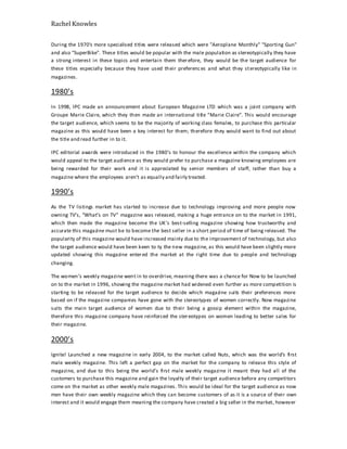 Rachel Knowles
During the 1970's more specialised titles were released which were "Aeroplane Monthly" "Sporting Gun"
and also "SuperBike". These titles would be popular with the male population as stereotypically they have
a strong interest in these topics and entertain them therefore, they would be the target audience for
these titles especially because they have used their preferences and what they stereotypically like in
magazines.
1980’s
In 1998, IPC made an announcement about European Magazine LTD which was a joint company with
Groupe Marie Claire, which they then made an international title “Marie Claire”. This would encourage
the target audience, which seems to be the majority of working class females, to purchase this particular
magazine as this would have been a key interest for them; therefore they would want to find out about
the title and read further in to it.
IPC editorial awards were introduced in the 1980’s to honour the excellence within the company which
would appeal to the target audience as they would prefer to purchase a magazine knowing employees are
being rewarded for their work and it is appreciated by senior members of staff, rather than buy a
magazine where the employees aren’t as equally and fairly treated.
1990’s
As the TV listings market has started to increase due to technology improving and more people now
owning TV’s, “What’s on TV” magazine was released, making a huge entrance on to the market in 1991,
which then made the magazine become the UK’s best-selling magazine showing how trustworthy and
accurate this magazine must be to become the best seller in a short period of time of being released. The
popularity of this magazine would have increased mainly due to the improvement of technology, but also
the target audience would have been keen to ty the new magazine, as this would have been slightly more
updated showing this magazine entered the market at the right time due to people and technology
changing.
The women’s weekly magazine went in to overdrive, meaning there was a chance for Now to be launched
on to the market in 1996, showing the magazine market had widened even further as more competition is
starting to be released for the target audience to decide which magazine suits their preferences more
based on if the magazine companies have gone with the stereotypes of women correctly. Now magazine
suits the main target audience of women due to their being a gossip element within the magazine,
therefore this magazine company have reinforced the stereotypes on women leading to better sales for
their magazine.
2000’s
Ignite! Launched a new magazine in early 2004, to the market called Nuts, which was the world’s first
male weekly magazine. This left a perfect gap on the market for the company to release this style of
magazine, and due to this being the world’s first male weekly magazine it meant they had all of the
customers to purchase this magazine and gain the loyalty of their target audience before any competitors
come on the market as other weekly male magazines. This would be ideal for the target audience as now
men have their own weekly magazine which they can become customers of as it is a source of their own
interest and it would engage them meaning the company have created a big seller in the market, however
 