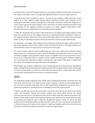 Rachel Knowles
it may have taken a while for the target audience to start buying a magazine aimed at them every week as
they might not have been used to it straightaway depending if they are clumsy or forget quite a bit.
A new generation Real Life weekly for women – Pick Me Up was released in 2006, which was a more
modern up to date magazine aimed towards women showing as women have changed and the
stereotypical conventions women are thought to be interested in have been used for this magazine as it
would include a gossip style to the magazine. Also as there was a £6 million marketing investment raising
the awareness for this magazine so women are aware it is a better magazine suited towards them,
meaning it would have intrigued them to purchasethis particular magazine.
In 2007, IPC released the UK’s first glossy high street fashion and celebrity style weekly magazine called
Look which turned out to be IPC’s biggest launch due to spending £18 million investment to make sure
this magazine would be advertised correctly towards the target audience, which would have mainly been
women as they arestereotypically seen to be heavily interested in fashion and the celebrity style.
IPC developed a new digital media magazine like housetohome showing the target audience would be
able to get magazines suited to their interests online, that would be easier for the target audience as it
would have been a few clicksaway and not a journey to the closestshop.
IPC Inspire created a website called TrustedReviews.com which was a website that delivered original
expert reviews on IT and electronics , which would be stereotypically suiting men as they are seen to be
interested in gadgets as their specialist interest, also as it is available online men would be able to access
this as much as they would like on a computer at home instead of having to get the different categories
but it also meant more interaction as people could post their own reviews if they agree or disagree with
the original review,therefore gaininga wider opinion based website.
Mousebreaker was released in 2008, which was a free gaming site online featuring over 200 different
games, showing IPC to be entering the online gaming market which would be ideal for older children aged
around 11 as all the games are free and it would keep them entertained for a while, whilst their parents
are busy either cooking food for the children or cleaningfor example.
2010’s
IPC released two monthly magazines to the market, which stereotypically the both suit women due to the
titles being “Style at Home” and “Good to know recipes”, however as women are now viewed equal to
men this starts to suit their preferences more as well, subverting the stereotypical view of men, but in a
modern day society this is startingto become a stereotypical viewof the majority of men.
In 2014 a new CEO took over IPC and announced a restructure which removes the divisions of connect,
inspire and southbank meaning the business became one, which would improve the overall
communication due to their now being one hierarchal line, which could then improve the quality of the
products for the target audience meaning they are getting more worth from the money they have spent
on purchasing the magazine. Later in 2014 IPC changed their name to Times Inc. which may have
confused some of the target audience as they have been used to IPC, but it may have also worried them
as they may have got the impression the company’s image may change as well as the name, which may
have been a mistakeif the target audience didn’t accept the change willingly.
 