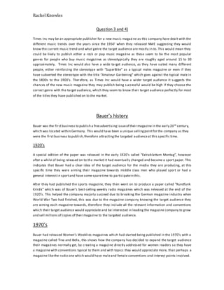 Rachel Knowles
Question 3 and 4)
Times Inc may be an appropriate publisher for a new music magazi ne as this company have dealt with the
different music trends over the years since the 1950’ when they released NME suggesting they would
know the current music trend and what genre the target audience are mostly in to. This would mean they
could be likely to publish either a rock or pop music magazine as these seem to be the most popular
genres for people who buy music magazines as stereotypically they are roughly aged around 15 to 30
approximately. Times Inc would also have a wide target audience, as they have suited many different
people, either reinforcing the stereotype with “SuperBike” as a typical males magazine or even if they
have subverted the stereotype with the title “Amateur Gardening” which goes against the typical male in
the 1800s to the 1900’s. Therefore, as Times Inc would have a wider target audience it suggests the
chances of the new music magazine they may publish being successful would be high if they choose the
correct genre with the target audience, which they seem to know their target audience perfectly for most
of the titles they have published on to the market.
Bauer’s history
Bauer was the firstbusiness to publish a freeadvertisingissueof their magazine in the early 20th century,
which was located within Germany. This would have been a unique sellingpointfor the company as they
were the firstbusinessto publish,therefore attractingthe targeted audienceat this specific time.
1920’s
A special edition of the paper was released in the early 1920’s called “Extrablattam Montag”, however
after a while of being released on to the market it had eventually changed and became a sport paper. This
indicates that Bauer had a clear idea of the target audience for the media they are producing, at this
specific time they were aiming their magazine towards middle class men who played sport or had a
general interest in sportand have some sparetime to participatein this.
After they had published the sports magazine, they then went on to produce a paper called “Rundfunk
Kristik” which was of Bauer’s best-selling weekly radio magazines which was released at the end of the
1920’s. This helped the company majorly succeed due to breaking the German magazine industry when
World War Two had finished, this was due to the magazine company knowing the target audience they
are aiming each magazine towards, therefore they include all the relevant information and conventions
which their target audience would appreciate and be interested in leading the magazine company to grow
and sell millions of copies of their magazine to the targeted audience.
1970’s
Bauer had released Women’s Weeklies magazines which had started being published in the 1970’s with a
magazine called Tina and Bella, this shows how the company has decided to expand the target audience
their magazines normally get, by creating a magazine directly addressed for women readers so they have
a magazine with conventions typical to them and with topics they would appreciate more, than perhaps a
magazine likethe radio one which would have maleand female conventions and interest points involved.
 