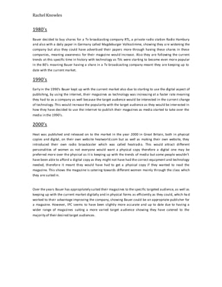 Rachel Knowles
1980’s
Bauer decided to buy shares for a Tv broadcasting company RTL, a private radio station Radio Hambury
and also with a daily paper in Germany called Magdeburger Volksstimme, showing they a re widening the
company but also they could have advertised their papers more through having these shares in these
companies, meaning awareness for their magazine would increase. Also they are following the current
trends at this specific time in history with technology as TVs were starting to become even more popular
in the 80’s meaning Bauer having a share in a Tv broadcasting company meant they are keeping up to
date with the current market.
1990’s
Early in the 1990’s Bauer kept up with the current market also due to starting to use the digital aspect of
publishing, by using the internet, their magazines as technology was increasing at a faster rate meaning
they had to as a company as well because the target audience would be interested in the current change
of technology. This would increase the popularity with the target audience as they would be interested in
how they have decided to use the internet to publish their magazines as media started to take over the
media in the 1990’s.
2000’s
Heat was published and released on to the market in the year 2000 in Great Britain, both in physical
copies and digital, on their own website heatworld.com but as well as making their own website, they
introduced their own radio broadcaster which was called heatradi o. This would attract different
personalities of women as not everyone would want a physical copy therefore a digital one may be
preferred more over the physical as it is keeping up with the trends of media but some people wouldn’t
have been able to afford a digital copy as they might not have had the correct equipment and technology
needed, therefore it meant they would have had to get a physical copy if they wanted to read the
magazine. This shows the magazine is catering towards different women mainly through the class which
they are suited in.
Over the years Bauer has appropriately suited their magazines to the specific targeted audience, as well as
keeping up with the current market digitally and in physical forms as efficiently as they could, which ha d
worked to their advantage improving the company, showing Bauer could be an appropriate publisher for
a magazine. However, IPC seems to have been slightly more accurate and up to date due to having a
wider range of magazines suiting a more varied target audience showing they have catered to the
majority of their desired target audiences.
 