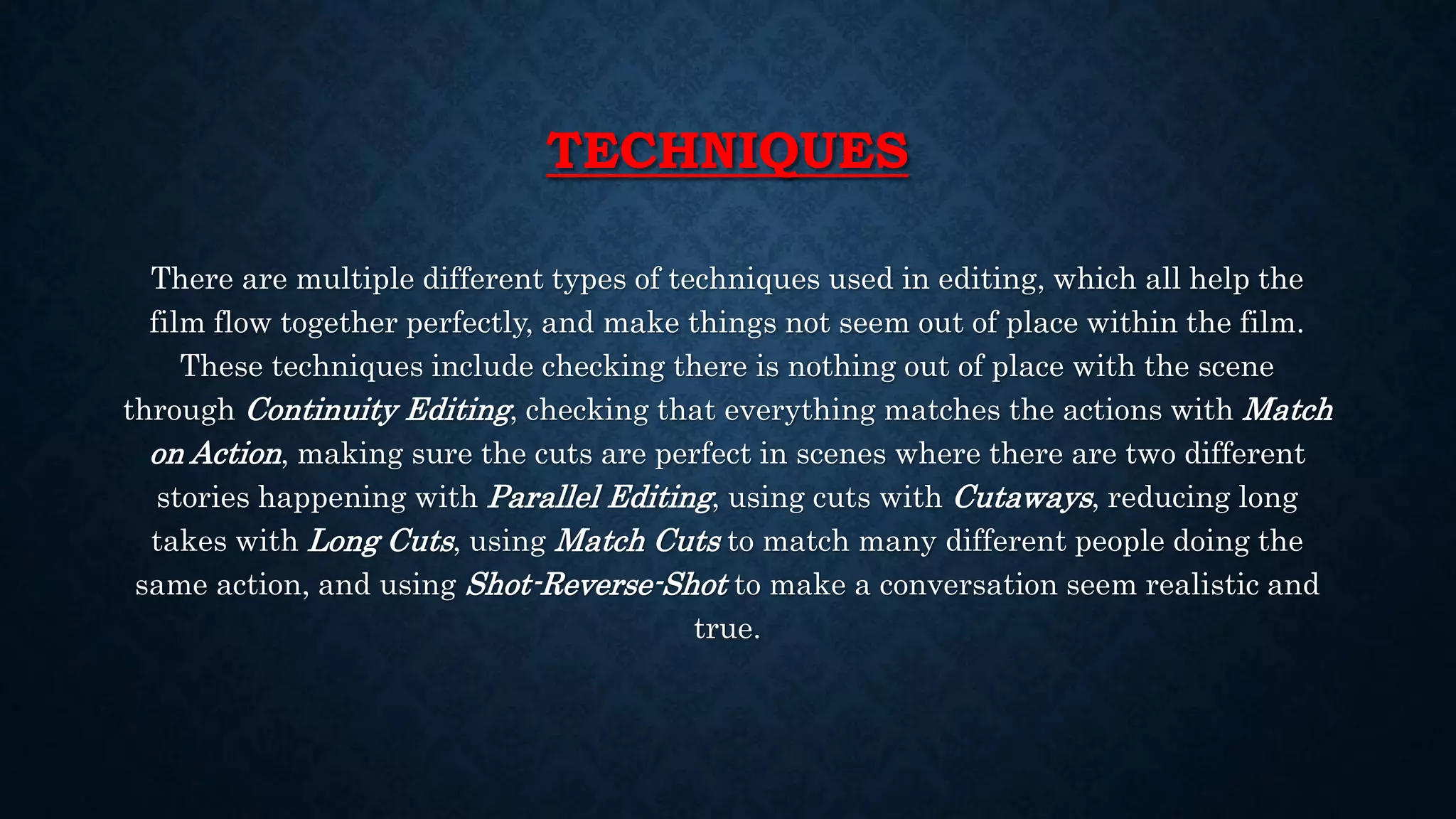 TECHNIQUES
There are multiple different types of techniques used in editing, which all help the
film flow together perfectly, and make things not seem out of place within the film.
These techniques include checking there is nothing out of place with the scene
through Continuity Editing, checking that everything matches the actions with Match
on Action, making sure the cuts are perfect in scenes where there are two different
stories happening with Parallel Editing, using cuts with Cutaways, reducing long
takes with Long Cuts, using Match Cuts to match many different people doing the
same action, and using Shot-Reverse-Shot to make a conversation seem realistic and
true.
 