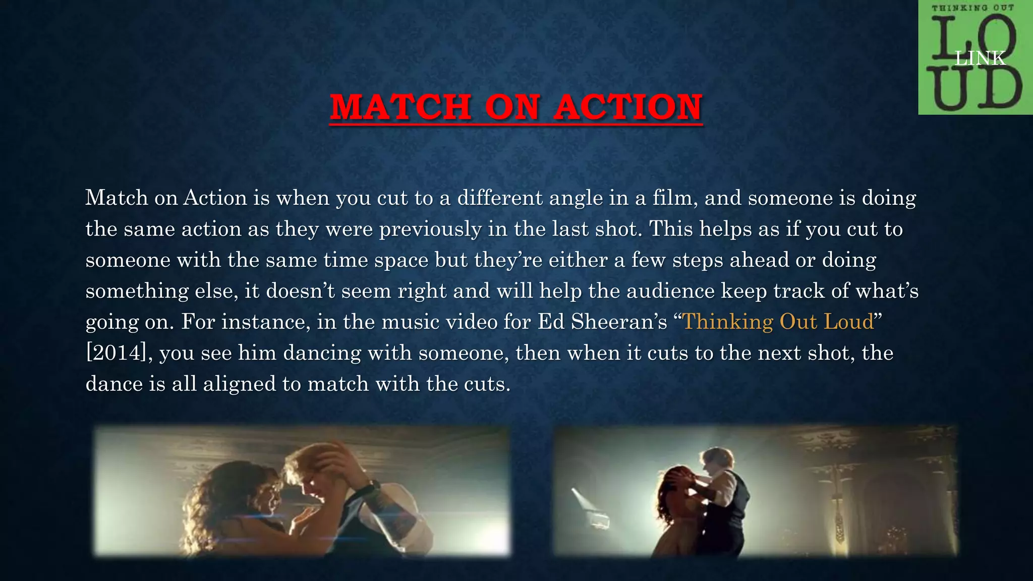 MATCH ON ACTION
Match on Action is when you cut to a different angle in a film, and someone is doing
the same action as they were previously in the last shot. This helps as if you cut to
someone with the same time space but they’re either a few steps ahead or doing
something else, it doesn’t seem right and will help the audience keep track of what’s
going on. For instance, in the music video for Ed Sheeran’s “Thinking Out Loud”
[2014], you see him dancing with someone, then when it cuts to the next shot, the
dance is all aligned to match with the cuts.
LINK
 