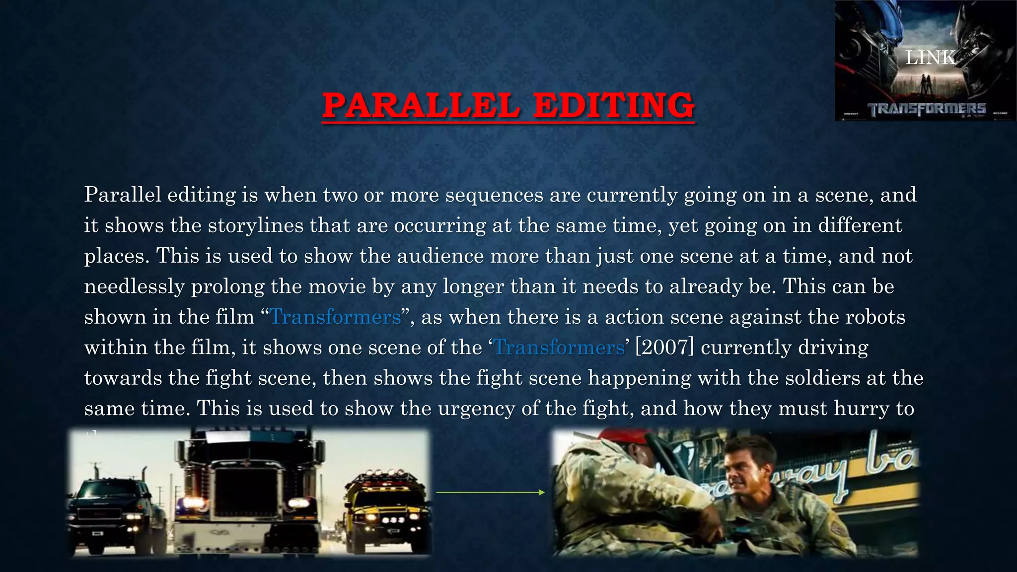 PARALLEL EDITING
Parallel editing is when two or more sequences are currently going on in a scene, and
it shows the storylines that are occurring at the same time, yet going on in different
places. This is used to show the audience more than just one scene at a time, and not
needlessly prolong the movie by any longer than it needs to already be. This can be
shown in the film “Transformers”, as when there is a action scene against the robots
within the film, it shows one scene of the ‘Transformers’ [2007] currently driving
towards the fight scene, then shows the fight scene happening with the soldiers at the
same time. This is used to show the urgency of the fight, and how they must hurry to
the scene.
LINK
 