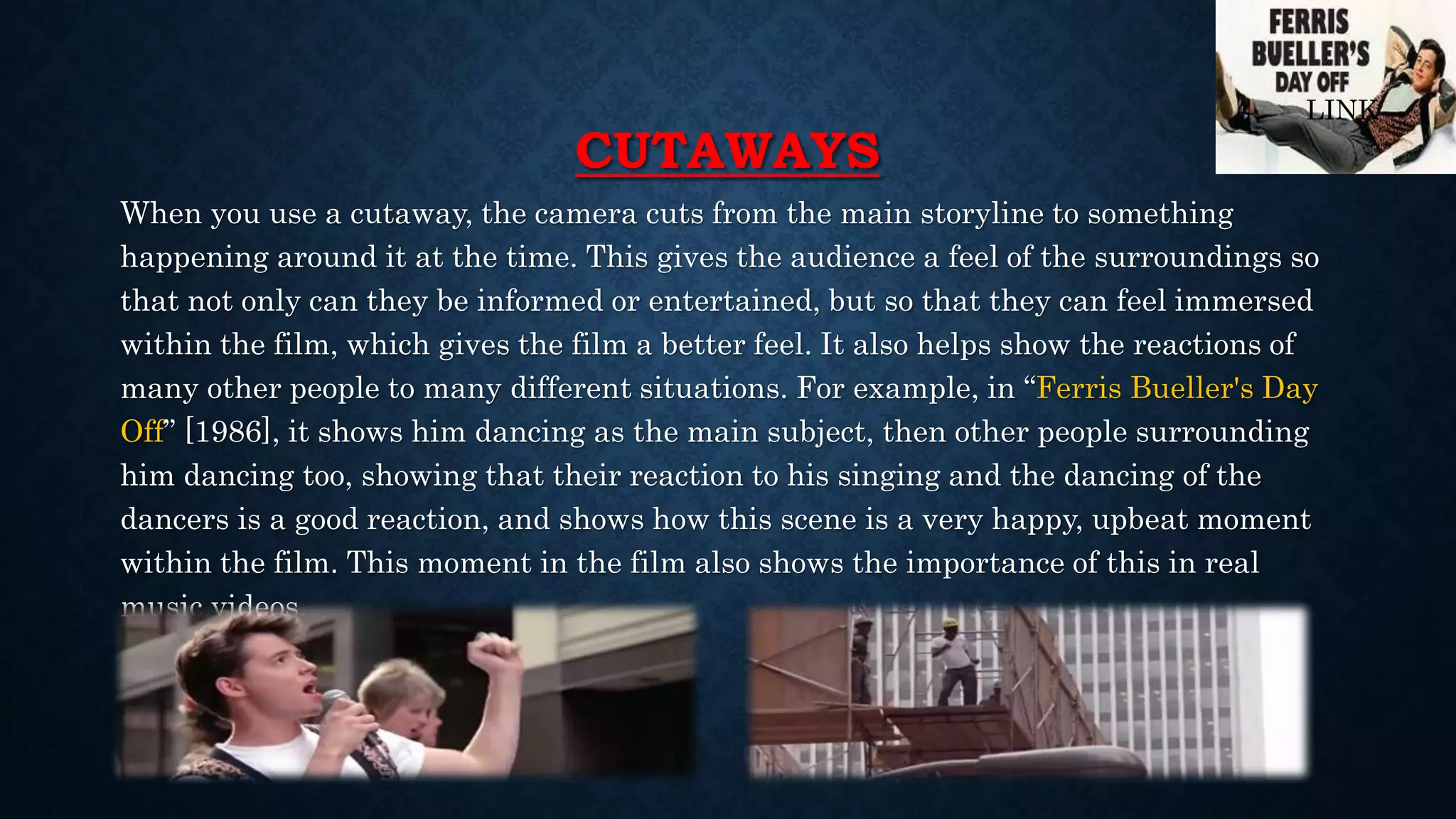 CUTAWAYS
When you use a cutaway, the camera cuts from the main storyline to something
happening around it at the time. This gives the audience a feel of the surroundings so
that not only can they be informed or entertained, but so that they can feel immersed
within the film, which gives the film a better feel. It also helps show the reactions of
many other people to many different situations. For example, in “Ferris Bueller's Day
Off” [1986], it shows him dancing as the main subject, then other people surrounding
him dancing too, showing that their reaction to his singing and the dancing of the
dancers is a good reaction, and shows how this scene is a very happy, upbeat moment
within the film. This moment in the film also shows the importance of this in real
music videos.
LINK
 