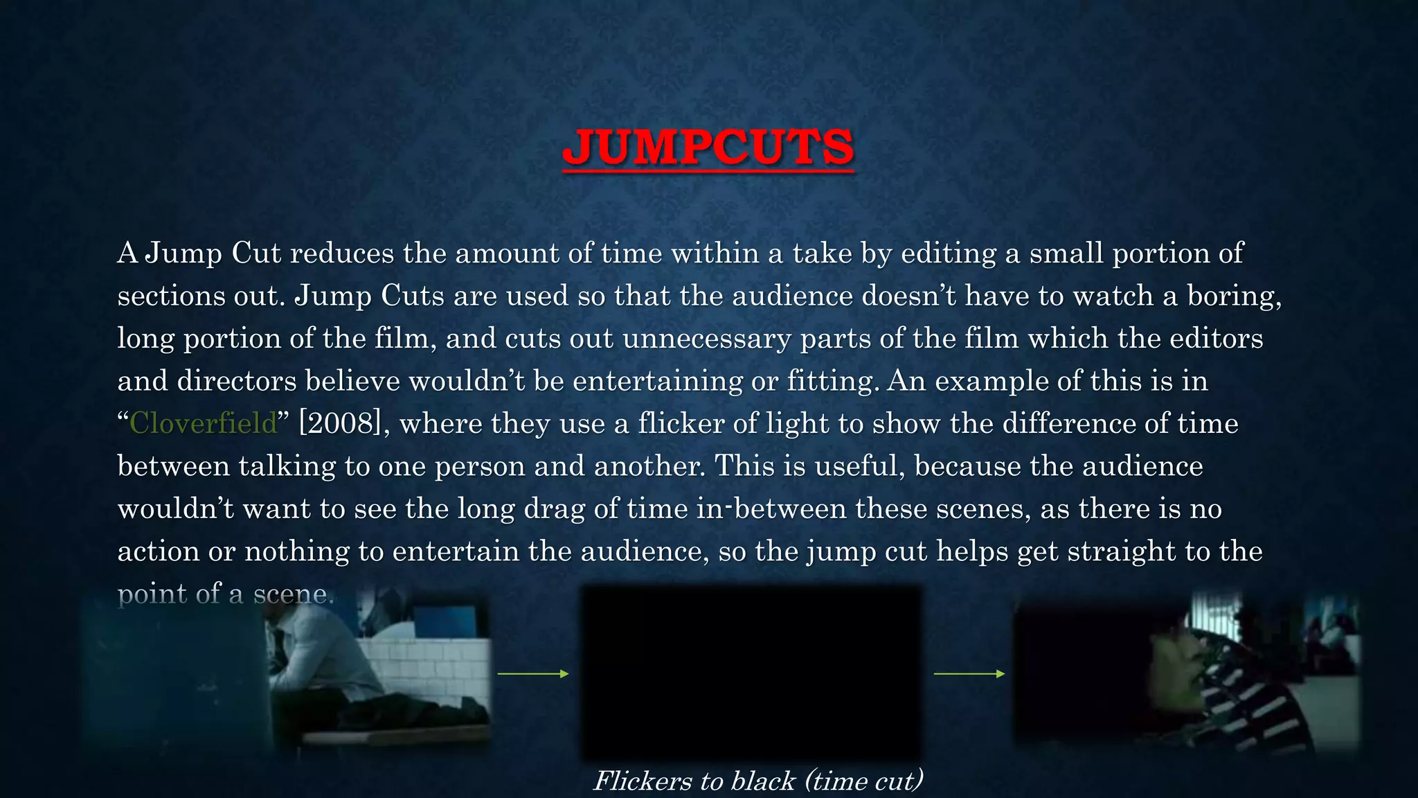JUMPCUTS
A Jump Cut reduces the amount of time within a take by editing a small portion of
sections out. Jump Cuts are used so that the audience doesn’t have to watch a boring,
long portion of the film, and cuts out unnecessary parts of the film which the editors
and directors believe wouldn’t be entertaining or fitting. An example of this is in
“Cloverfield” [2008], where they use a flicker of light to show the difference of time
between talking to one person and another. This is useful, because the audience
wouldn’t want to see the long drag of time in-between these scenes, as there is no
action or nothing to entertain the audience, so the jump cut helps get straight to the
point of a scene.
Flickers to black (time cut)
 