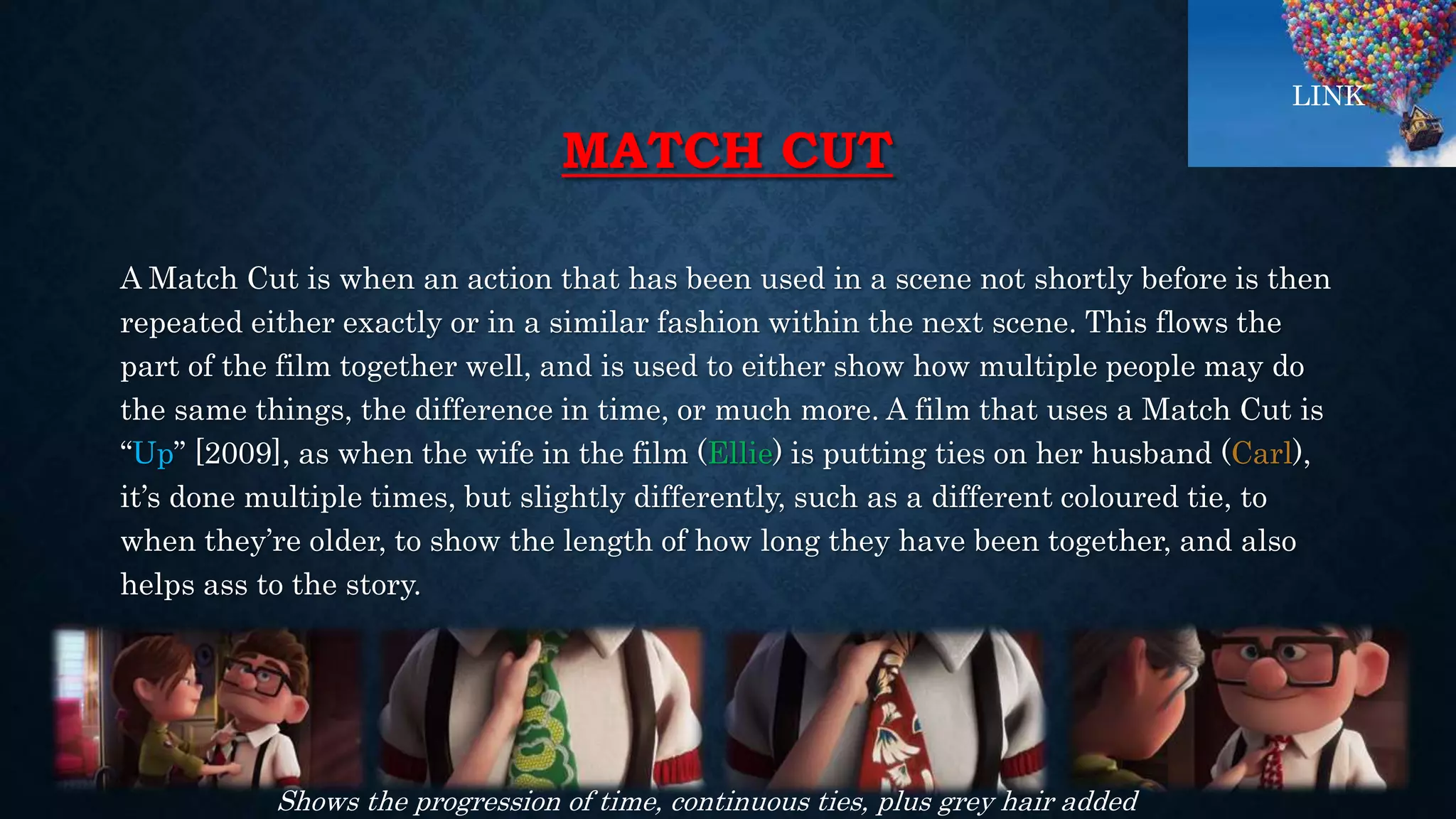 MATCH CUT
A Match Cut is when an action that has been used in a scene not shortly before is then
repeated either exactly or in a similar fashion within the next scene. This flows the
part of the film together well, and is used to either show how multiple people may do
the same things, the difference in time, or much more. A film that uses a Match Cut is
“Up” [2009], as when the wife in the film (Ellie) is putting ties on her husband (Carl),
it’s done multiple times, but slightly differently, such as a different coloured tie, to
when they’re older, to show the length of how long they have been together, and also
helps ass to the story.
Shows the progression of time, continuous ties, plus grey hair added
LINK
 