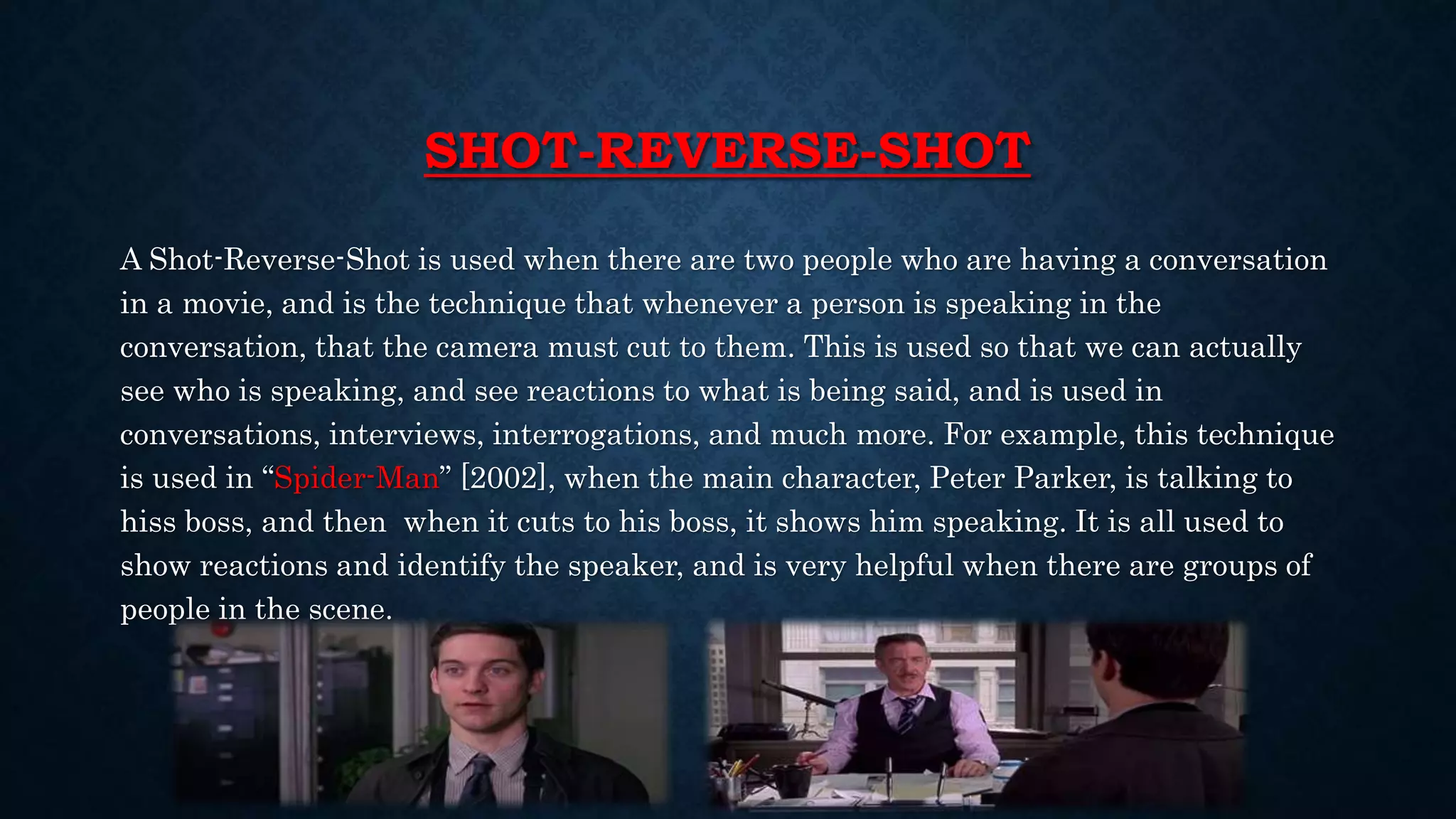 SHOT-REVERSE-SHOT
A Shot-Reverse-Shot is used when there are two people who are having a conversation
in a movie, and is the technique that whenever a person is speaking in the
conversation, that the camera must cut to them. This is used so that we can actually
see who is speaking, and see reactions to what is being said, and is used in
conversations, interviews, interrogations, and much more. For example, this technique
is used in “Spider-Man” [2002], when the main character, Peter Parker, is talking to
hiss boss, and then when it cuts to his boss, it shows him speaking. It is all used to
show reactions and identify the speaker, and is very helpful when there are groups of
people in the scene.
 