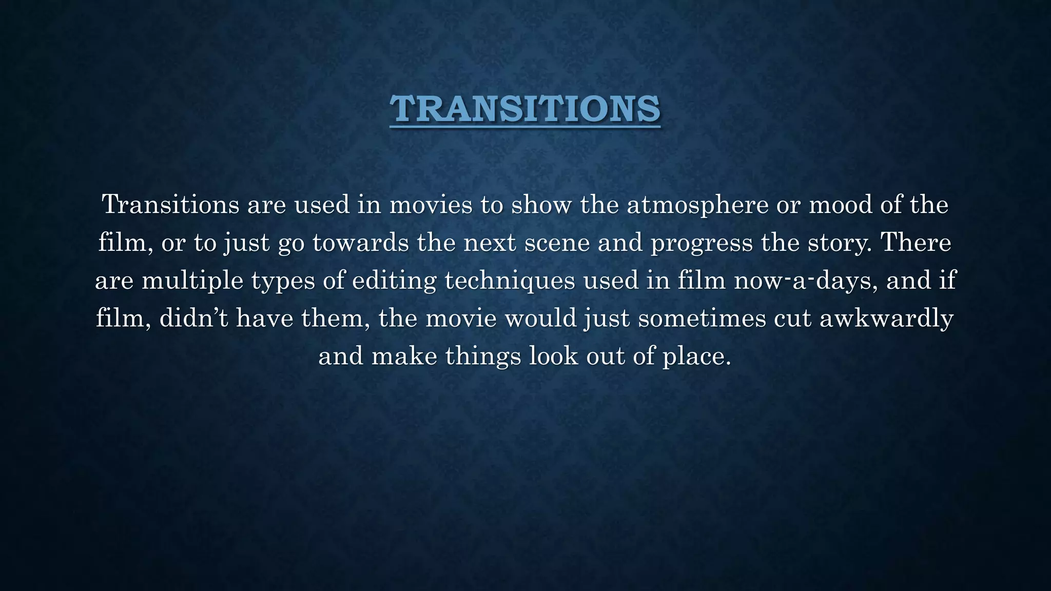 TRANSITIONS
Transitions are used in movies to show the atmosphere or mood of the
film, or to just go towards the next scene and progress the story. There
are multiple types of editing techniques used in film now-a-days, and if
film, didn’t have them, the movie would just sometimes cut awkwardly
and make things look out of place.
 