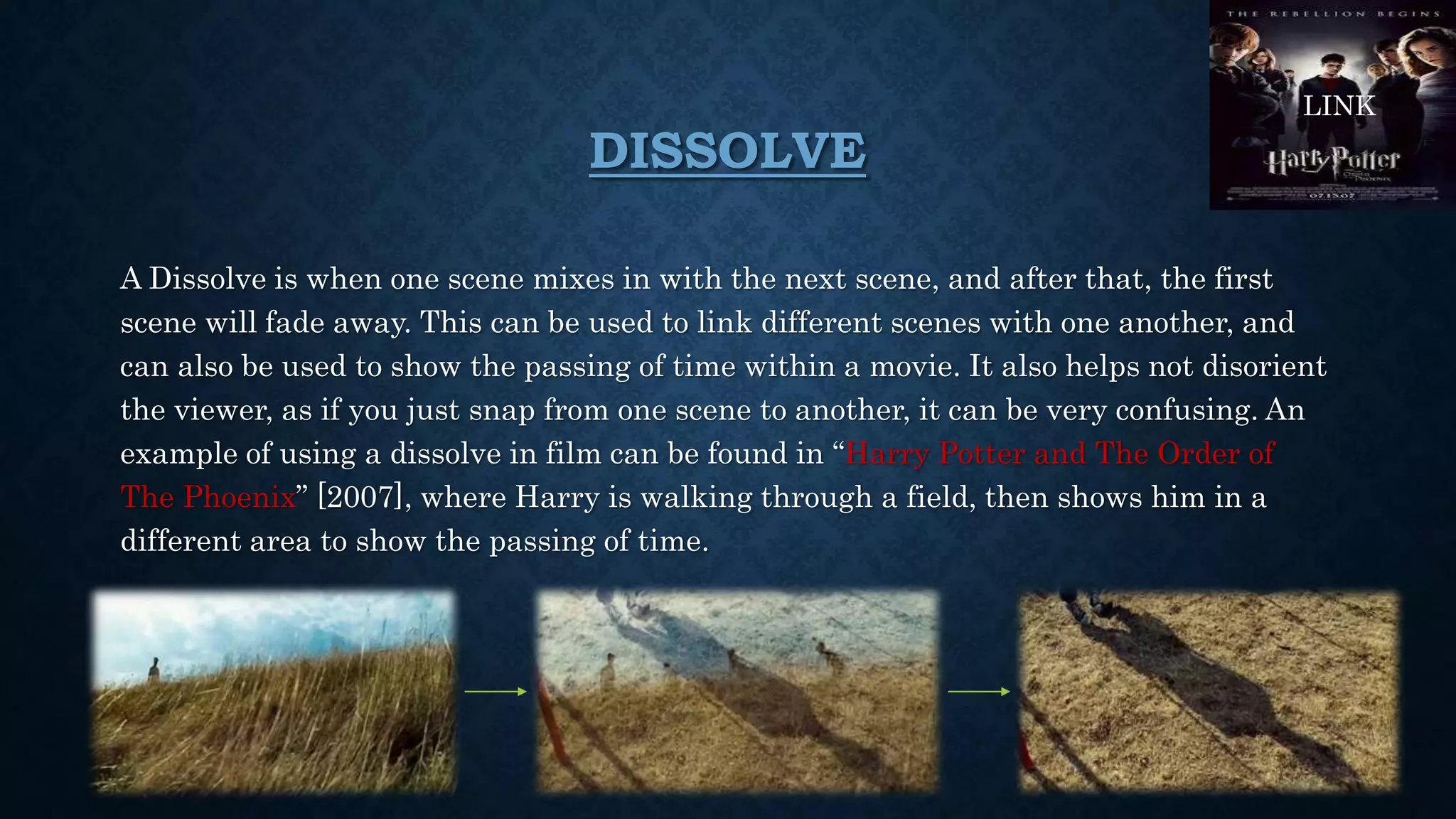 DISSOLVE
A Dissolve is when one scene mixes in with the next scene, and after that, the first
scene will fade away. This can be used to link different scenes with one another, and
can also be used to show the passing of time within a movie. It also helps not disorient
the viewer, as if you just snap from one scene to another, it can be very confusing. An
example of using a dissolve in film can be found in “Harry Potter and The Order of
The Phoenix” [2007], where Harry is walking through a field, then shows him in a
different area to show the passing of time.
LINK
 