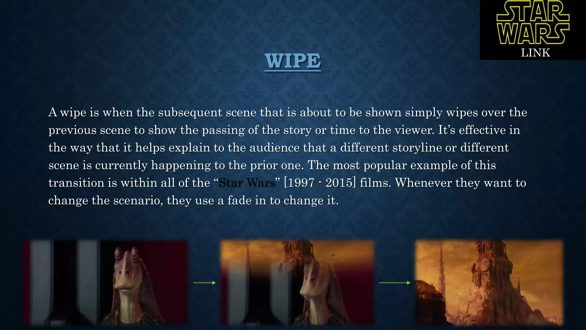 WIPE
A wipe is when the subsequent scene that is about to be shown simply wipes over the
previous scene to show the passing of the story or time to the viewer. It’s effective in
the way that it helps explain to the audience that a different storyline or different
scene is currently happening to the prior one. The most popular example of this
transition is within all of the “Star Wars” [1997 - 2015] films. Whenever they want to
change the scenario, they use a fade in to change it.
LINK
 