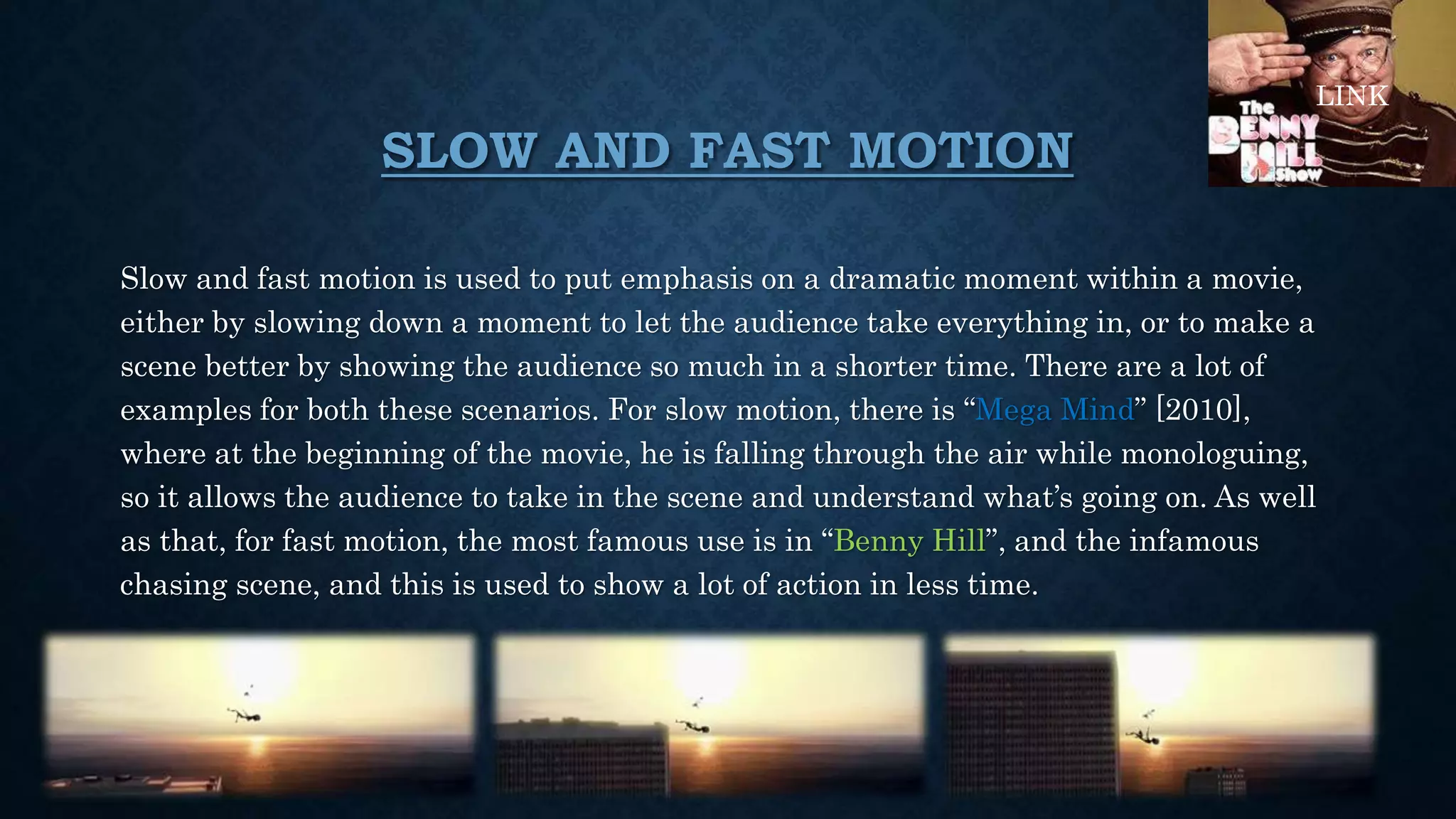 SLOW AND FAST MOTION
Slow and fast motion is used to put emphasis on a dramatic moment within a movie,
either by slowing down a moment to let the audience take everything in, or to make a
scene better by showing the audience so much in a shorter time. There are a lot of
examples for both these scenarios. For slow motion, there is “Mega Mind” [2010],
where at the beginning of the movie, he is falling through the air while monologuing,
so it allows the audience to take in the scene and understand what’s going on. As well
as that, for fast motion, the most famous use is in “Benny Hill”, and the infamous
chasing scene, and this is used to show a lot of action in less time.
LINK
 