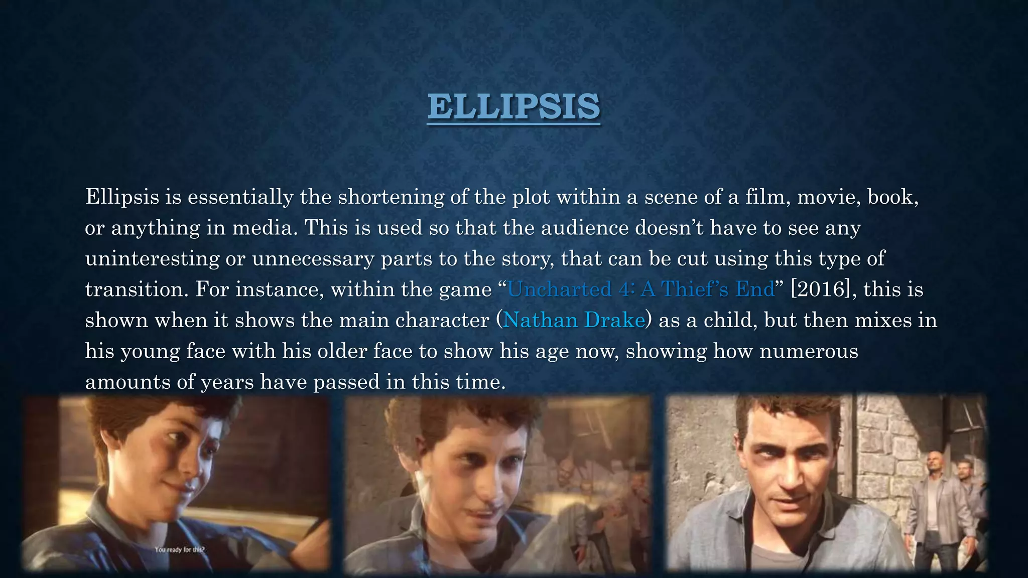 ELLIPSIS
Ellipsis is essentially the shortening of the plot within a scene of a film, movie, book,
or anything in media. This is used so that the audience doesn’t have to see any
uninteresting or unnecessary parts to the story, that can be cut using this type of
transition. For instance, within the game “Uncharted 4: A Thief’s End” [2016], this is
shown when it shows the main character (Nathan Drake) as a child, but then mixes in
his young face with his older face to show his age now, showing how numerous
amounts of years have passed in this time.
 