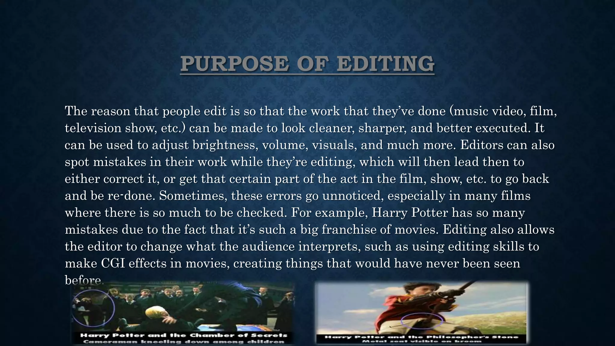 PURPOSE OF EDITING
The reason that people edit is so that the work that they’ve done (music video, film,
television show, etc.) can be made to look cleaner, sharper, and better executed. It
can be used to adjust brightness, volume, visuals, and much more. Editors can also
spot mistakes in their work while they’re editing, which will then lead then to
either correct it, or get that certain part of the act in the film, show, etc. to go back
and be re-done. Sometimes, these errors go unnoticed, especially in many films
where there is so much to be checked. For example, Harry Potter has so many
mistakes due to the fact that it’s such a big franchise of movies. Editing also allows
the editor to change what the audience interprets, such as using editing skills to
make CGI effects in movies, creating things that would have never been seen
before.
 