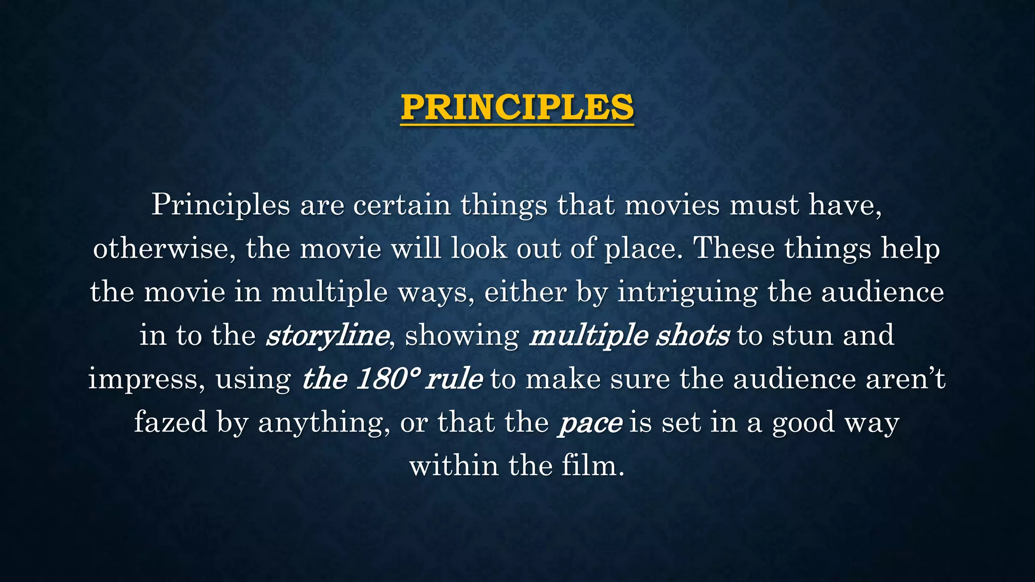 PRINCIPLES
Principles are certain things that movies must have,
otherwise, the movie will look out of place. These things help
the movie in multiple ways, either by intriguing the audience
in to the storyline, showing multiple shots to stun and
impress, using the 180° rule to make sure the audience aren’t
fazed by anything, or that the pace is set in a good way
within the film.
 
