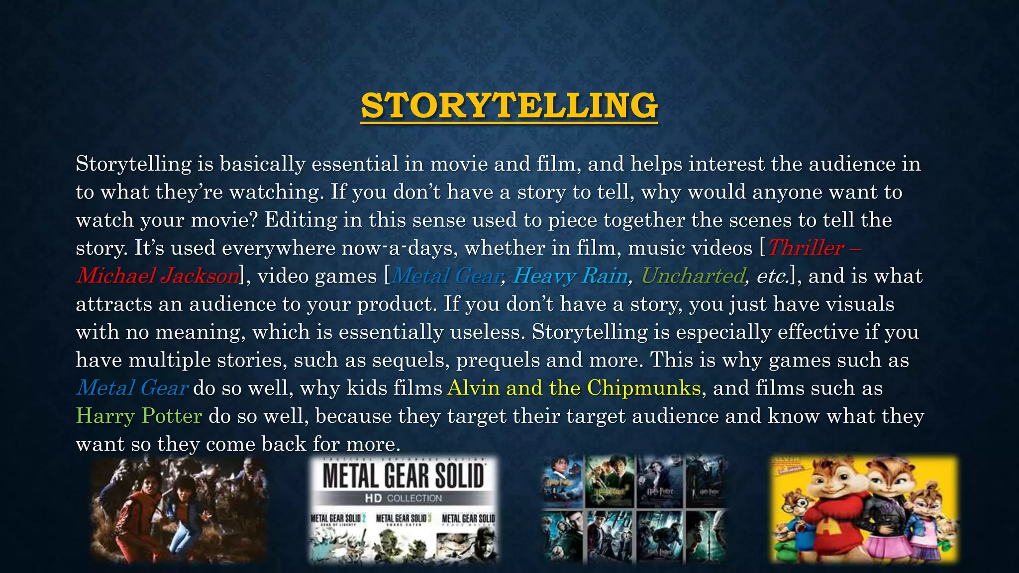 STORYTELLING
Storytelling is basically essential in movie and film, and helps interest the audience in
to what they’re watching. If you don’t have a story to tell, why would anyone want to
watch your movie? Editing in this sense used to piece together the scenes to tell the
story. It’s used everywhere now-a-days, whether in film, music videos [Thriller –
Michael Jackson], video games [Metal Gear, Heavy Rain, Uncharted, etc.], and is what
attracts an audience to your product. If you don’t have a story, you just have visuals
with no meaning, which is essentially useless. Storytelling is especially effective if you
have multiple stories, such as sequels, prequels and more. This is why games such as
Metal Gear do so well, why kids films Alvin and the Chipmunks, and films such as
Harry Potter do so well, because they target their target audience and know what they
want so they come back for more.
 