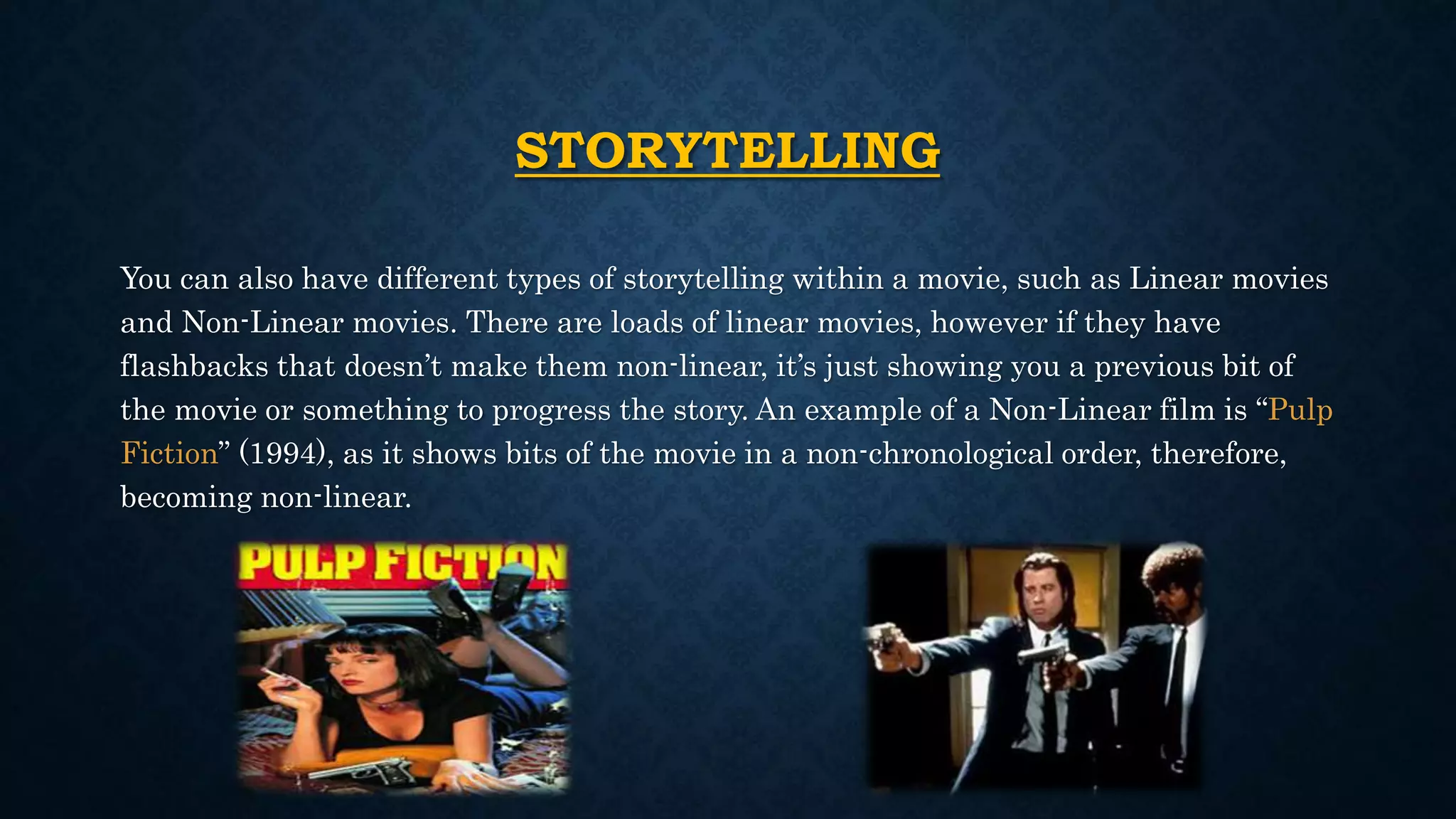 STORYTELLING
You can also have different types of storytelling within a movie, such as Linear movies
and Non-Linear movies. There are loads of linear movies, however if they have
flashbacks that doesn’t make them non-linear, it’s just showing you a previous bit of
the movie or something to progress the story. An example of a Non-Linear film is “Pulp
Fiction” (1994), as it shows bits of the movie in a non-chronological order, therefore,
becoming non-linear.
 