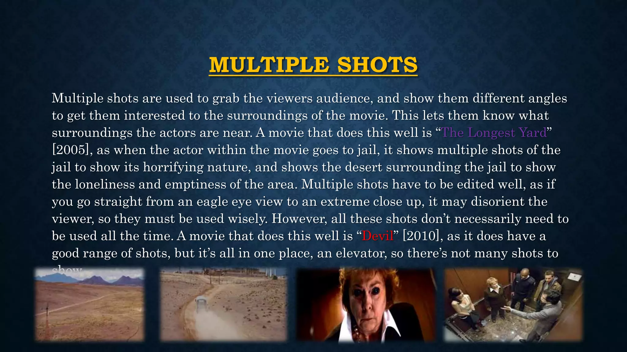 MULTIPLE SHOTS
Multiple shots are used to grab the viewers audience, and show them different angles
to get them interested to the surroundings of the movie. This lets them know what
surroundings the actors are near. A movie that does this well is “The Longest Yard”
[2005], as when the actor within the movie goes to jail, it shows multiple shots of the
jail to show its horrifying nature, and shows the desert surrounding the jail to show
the loneliness and emptiness of the area. Multiple shots have to be edited well, as if
you go straight from an eagle eye view to an extreme close up, it may disorient the
viewer, so they must be used wisely. However, all these shots don’t necessarily need to
be used all the time. A movie that does this well is “Devil” [2010], as it does have a
good range of shots, but it’s all in one place, an elevator, so there’s not many shots to
show.
 