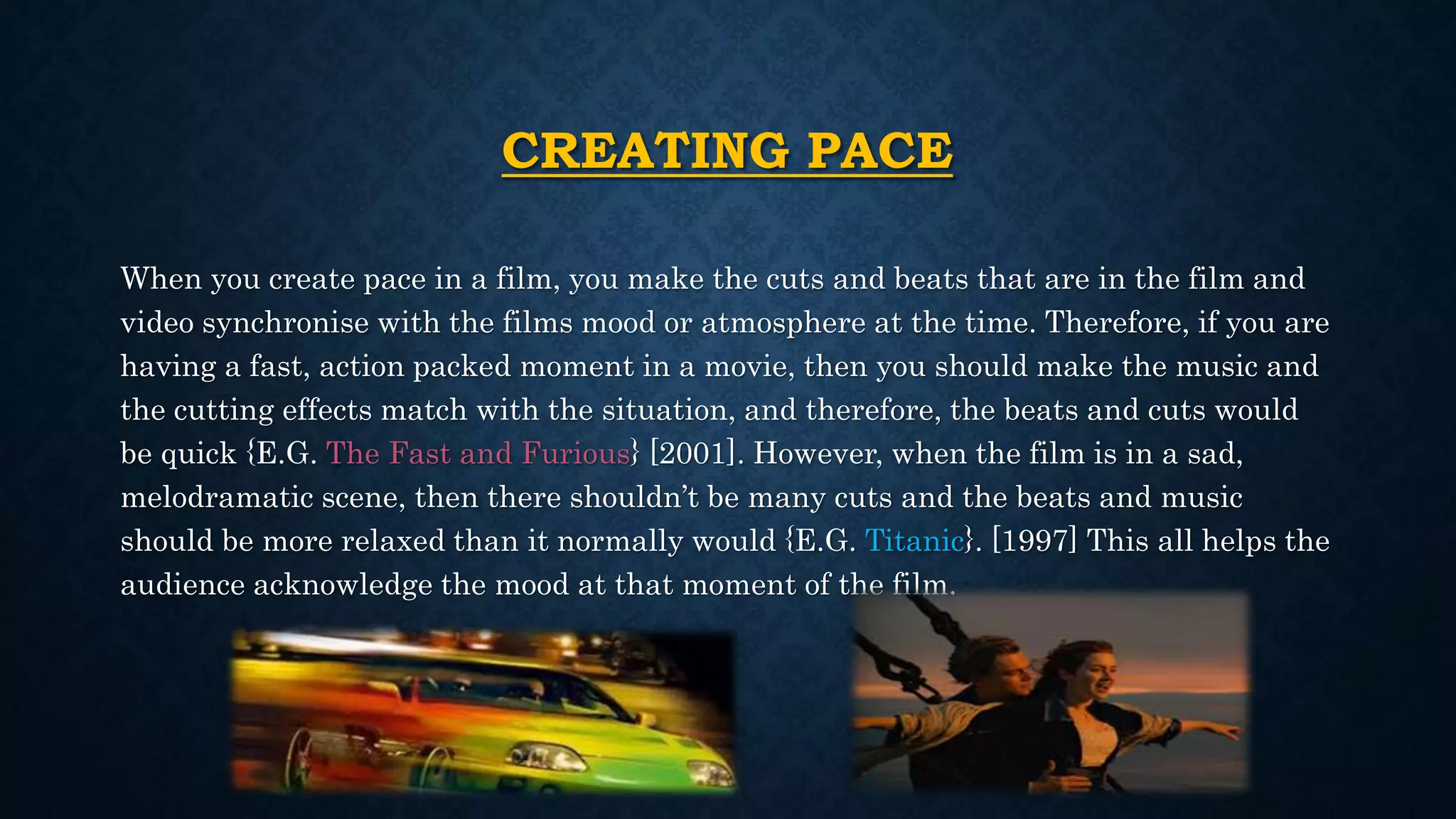 CREATING PACE
When you create pace in a film, you make the cuts and beats that are in the film and
video synchronise with the films mood or atmosphere at the time. Therefore, if you are
having a fast, action packed moment in a movie, then you should make the music and
the cutting effects match with the situation, and therefore, the beats and cuts would
be quick {E.G. The Fast and Furious} [2001]. However, when the film is in a sad,
melodramatic scene, then there shouldn’t be many cuts and the beats and music
should be more relaxed than it normally would {E.G. Titanic}. [1997] This all helps the
audience acknowledge the mood at that moment of the film.
 