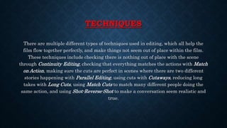 TECHNIQUES
There are multiple different types of techniques used in editing, which all help the
film flow together perfectly, and make things not seem out of place within the film.
These techniques include checking there is nothing out of place with the scene
through Continuity Editing, checking that everything matches the actions with Match
on Action, making sure the cuts are perfect in scenes where there are two different
stories happening with Parallel Editing, using cuts with Cutaways, reducing long
takes with Long Cuts, using Match Cuts to match many different people doing the
same action, and using Shot-Reverse-Shot to make a conversation seem realistic and
true.
 