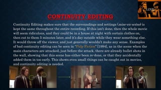 CONTINUITY EDITING
Continuity Editing makes sure that the surroundings and settings (mise-en-scéne) is
kept the same throughout the entire recording. If this isn’t done, then the whole movie
will seem ridiculous, and they could be in a house at night with certain clothes on,
then cut to them 5 minutes later, and it’s day outside while they wear something else.
It would throw off the viewer, and just generally wouldn’t make any sense. Examples
of bad continuity editing can be seen in “Pulp Fiction” [1994], as in the scene when the
main characters are attacked, just before the attack, there are already bullet shots in
the wall, showing that this scene has either been re-done, or that they accidentally
added them in too early. This shows even small things can be caught out in movies,
and continuity editing is needed.
LINK
 