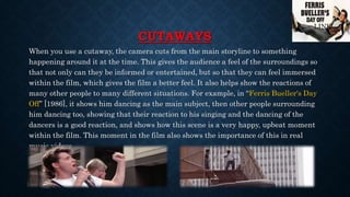 CUTAWAYS
When you use a cutaway, the camera cuts from the main storyline to something
happening around it at the time. This gives the audience a feel of the surroundings so
that not only can they be informed or entertained, but so that they can feel immersed
within the film, which gives the film a better feel. It also helps show the reactions of
many other people to many different situations. For example, in “Ferris Bueller's Day
Off” [1986], it shows him dancing as the main subject, then other people surrounding
him dancing too, showing that their reaction to his singing and the dancing of the
dancers is a good reaction, and shows how this scene is a very happy, upbeat moment
within the film. This moment in the film also shows the importance of this in real
music videos.
LINK
 