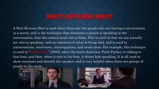 SHOT-REVERSE-SHOT
A Shot-Reverse-Shot is used when there are two people who are having a conversation
in a movie, and is the technique that whenever a person is speaking in the
conversation, that the camera must cut to them. This is used so that we can actually
see who is speaking, and see reactions to what is being said, and is used in
conversations, interviews, interrogations, and much more. For example, this technique
is used in “Spider-Man” [2002], when the main character, Peter Parker, is talking to
hiss boss, and then when it cuts to his boss, it shows him speaking. It is all used to
show reactions and identify the speaker, and is very helpful when there are groups of
people in the scene.
 