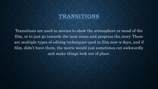 TRANSITIONS
Transitions are used in movies to show the atmosphere or mood of the
film, or to just go towards the next scene and progress the story. There
are multiple types of editing techniques used in film now-a-days, and if
film, didn’t have them, the movie would just sometimes cut awkwardly
and make things look out of place.
 