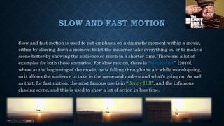 SLOW AND FAST MOTION
Slow and fast motion is used to put emphasis on a dramatic moment within a movie,
either by slowing down a moment to let the audience take everything in, or to make a
scene better by showing the audience so much in a shorter time. There are a lot of
examples for both these scenarios. For slow motion, there is “Mega Mind” [2010],
where at the beginning of the movie, he is falling through the air while monologuing,
so it allows the audience to take in the scene and understand what’s going on. As well
as that, for fast motion, the most famous use is in “Benny Hill”, and the infamous
chasing scene, and this is used to show a lot of action in less time.
LINK
 