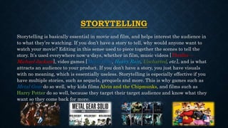 STORYTELLING
Storytelling is basically essential in movie and film, and helps interest the audience in
to what they’re watching. If you don’t have a story to tell, why would anyone want to
watch your movie? Editing in this sense used to piece together the scenes to tell the
story. It’s used everywhere now-a-days, whether in film, music videos [Thriller –
Michael Jackson], video games [Metal Gear, Heavy Rain, Uncharted, etc.], and is what
attracts an audience to your product. If you don’t have a story, you just have visuals
with no meaning, which is essentially useless. Storytelling is especially effective if you
have multiple stories, such as sequels, prequels and more. This is why games such as
Metal Gear do so well, why kids films Alvin and the Chipmunks, and films such as
Harry Potter do so well, because they target their target audience and know what they
want so they come back for more.
 