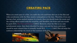 CREATING PACE
When you create pace in a film, you make the cuts and beats that are in the film and
video synchronise with the films mood or atmosphere at the time. Therefore, if you are
having a fast, action packed moment in a movie, then you should make the music and
the cutting effects match with the situation, and therefore, the beats and cuts would
be quick {E.G. The Fast and Furious} [2001]. However, when the film is in a sad,
melodramatic scene, then there shouldn’t be many cuts and the beats and music
should be more relaxed than it normally would {E.G. Titanic}. [1997] This all helps the
audience acknowledge the mood at that moment of the film.
 