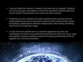 • I mainly utilised the internet in research and planning our website. Enabling
me to not only give a foundation to which the standard of website style was
but the similar characteristics of an indie rock band website.
• Enabling me to try to design and make something that connects with the
target audience but also a secondary audiences that could wonder across
the website, grabbing their attention straight away. Also making something
that ﬁt with our bands star image.
• on top of that the website from my research appeared to by the core
manifestation of all the cross promotional elements we had in our music video
and website, therefore creating a brand and creating something that ﬁts all
together as if a family of products.
 