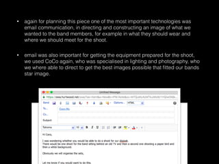 • again for planning this piece one of the most important technologies was
email communication, in directing and constructing an image of what we
wanted to the band members, for example in what they should wear and
where we should meet for the shoot.
• email was also important for getting the equipment prepared for the shoot,
we used CoCo again, who was specialised in lighting and photography, who
we where able to direct to get the best images possible that ﬁtted our bands
star image.
 