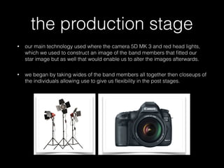 the production stage
• our main technology used where the camera 5D MK 3 and red head lights,
which we used to construct an image of the band members that ﬁtted our
star image but as well that would enable us to alter the images afterwards.
• we began by taking wides of the band members all together then closeups of
the individuals allowing use to give us ﬂexibility in the post stages.
 