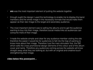 • wix was the most important element of putting the website together.
• through ought the design I used the technology to enable me to display the band
members and the whole image in the necessary formate that would make them
appear as their star image to the target and secondary audience.
• The most important element was to selling the albums and to get the audience
wanting to buy into their image, therefore social media links so audiences can
consume more of their image.
• I made the website simple and clear for any audience member visiting the site
therefore the easier it would be for audiences to fall into the trap of wanting to
know more about their image. Therefore I put the main stimulator ﬁrst, the GIF,
which sells the cross promotional design elements of the colour and of the album
cover and name. Therefore any audiences coming across the website will know
straight away what they are looking at, but with an original and creative touch
strengthening their image.
video below this powerpoint…
 
