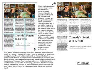 This is the final outlook of
my third design, which
has a traditional,
magazine layout,
however, I decided to
place the headline and
the strapline at the
bottom of the page, as I
thought that it made the
article appear rather
‘abstract’ in some way. I
wanted the image to be
the main, focal point of
the mock-up article, much
like my second design.
However, I think that the
use of an image caption
in my second design
added a narrative aspect
to the image and I should
have used it within this
piece, as it may have
made it appear more
‘industry-like’, so to
speak and more
professional.
Much like my first design, I decided to use a 3x3, traditional layout for my third
design, as I wanted it to looked as though it could be featured in an actual printbased periodical. Therefore, I decided to abide by the ‘rules’ that apply to a
generic layout. However, in this piece, I included a headline at the bottom of the
article, as I think that it looks rather different and unique and would initially catch
the attention of the viewer. Also, I used a strapline in my third design, as this
specific element is used within other existing publications, therefore, I wanted
my work to look similar to that of an actual print-based design. I also used the
same margin width of 10mm, as this was also typical of a generic, universal
layout.

3rd Design

 