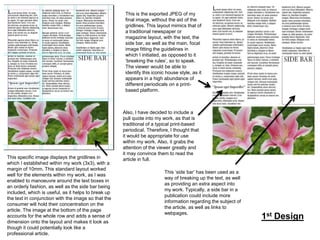 This is the exported JPEG of my
final image, without the aid of the
gridlines. This layout mimics that of
a traditional newspaper or
magazine layout, with the text, the
side bar, as well as the main, focal
image fitting the guidelines in
which I initiated, as opposed to it
‘breaking the rules’, so to speak.
The viewer would be able to
identify this iconic house style, as it
appears in a high abundance of
different periodicals on a printbased platform.

This specific image displays the gridlines in
which I established within my work (3x3), with a
margin of 10mm. This standard layout worked
well for the elements within my work, as I was
enabled to manoeuvre around the text boxes in
an orderly fashion, as well as the side bar being
included, which is useful, as it helps to break up
the text in conjunction with the image so that the
consumer will hold their concentration on the
article. The image at the bottom of the page
accounts for the whole row and adds a sense of
dimension onto the layout and makes it look as
though it could potentially look like a
professional article.

Also, I have decided to include a
pull quote into my work, as that is
traditional of a typical print-based
periodical. Therefore, I thought that
it would be appropriate for use
within my work. Also, it grabs the
attention of the viewer greatly and
it may convince them to read the
article in full.
This ‘side bar’ has been used as a
way of breaking up the text, as well
as providing an extra aspect into
my work. Typically, a side bar in a
publication could include more
information regarding the subject of
the article, as well as links to
webpages.

1st Design

 