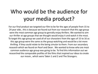 Who would be the audience for
      your media product?
For our final product we targeted our film to be for the ages of people from 15 to
 24 year olds , this is because we found out from our research that this age group
 were the most common age group to genrally enjoy thrillers. We wanted to aim
  our thriller at age groups that we thought would enjoy it and watch it the most.
To target this age group we used all of our characters from the ages of 15 to 16 as
   this age group were the same as the group watching and would be a lot more
   thrilling if they could relate to the being simular to them. From our secondary
 research which we found on Pearl and Dean . We wanted to know who are most
   common audience age group was going to be. To find this information out we
 researched the comparable profiles of the films that inspired our ideas to create
                our movie , which were Taken 1 and 2 and The Strangers.
 