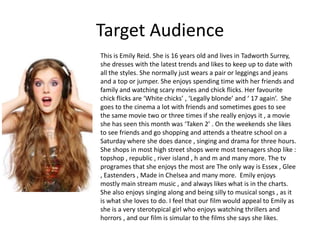 Target Audience
This is Emily Reid. She is 16 years old and lives in Tadworth Surrey,
she dresses with the latest trends and likes to keep up to date with
all the styles. She normally just wears a pair or leggings and jeans
and a top or jumper. She enjoys spending time with her friends and
family and watching scary movies and chick flicks. Her favourite
chick flicks are ‘White chicks’ , ‘Legally blonde’ and ‘ 17 again’. She
goes to the cinema a lot with friends and sometimes goes to see
the same movie two or three times if she really enjoys it , a movie
she has seen this month was ‘Taken 2’ . On the weekends she likes
to see friends and go shopping and attends a theatre school on a
Saturday where she does dance , singing and drama for three hours.
She shops in most high street shops were most teenagers shop like :
topshop , republic , river island , h and m and many more. The tv
programes that she enjoys the most are The only way is Essex , Glee
, Eastenders , Made in Chelsea and many more. Emily enjoys
mostly main stream music , and always likes what is in the charts.
She also enjoys singing along and being silly to musical songs , as it
is what she loves to do. I feel that our film would appeal to Emily as
she is a very sterotypical girl who enjoys watching thrillers and
horrors , and our film is simular to the films she says she likes.
 