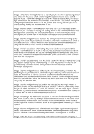 Image 1: The theme for this photo was to have Ryan (the model) to be looking chilled
and relaxed in the photo which suits my target magazine which is about chilled
popular music. I wanted the bridge to be over the head to block out any unwanted
light and to have the shot most concentrated on the model. I focused on having the
dull lighting so the model stands out in the picture, than having the background to
over powering making the model harder to see.
Image 2: For this photo I wanted to show more of a close up of the model and his
facial features. I focused on having him looking down at the camera as the shot was
taking position up showing the photographer’s point of view from the ground up
which gives you a clear view of the models clothing style and facial expressions.
Image 3: For this image I focused more on the atmosphere and surroundings of the
scenery from which the photos have been taken. The theme was the nature which is
included in the shot I wanted it to show more expressions on the models face and
using the tree with its colour it shows of more of the models face.
Image 4: What I focused on when taking this photo was the scenery behind the
model, I wanted to show as much of the natural substances which are involved with
many more of my shots also this is quite a chilled place and atmosphere for a photo-
shoot for a chilled music magazine so the theme for this photo was to have a chilled
vibe from the background.
Image 5: What I focused mostly on in this photo was the model to be natural not using
any specific stance or pose when shooting. So I took this picture when he was off
guard so I only capture a natural atmosphere both from the model and the
landscape background.
Image 6: For this image I focused on having the model completely central on the
photo to give a symmetrical look with the background having similar objects on both
sides. The theme was to have a close look up at the models face to show the
atmosphere and facial expressions shown with in his face. Also this image shows the
time and weather used with in the shot which is also a main feature in the magazine
using rainy dull weather days.
Image 7: For this image I mainly focused on the background showing a little bit of
architecture and nature, the bridge is unusual because I haven’t used it in any other
image I’ve taken in this shoot so I chose this one so it’s not the same. Again I wanted
the model to just relax and be himself so besides posing I wanted him to be picking at
a branch like I’ve seen in other magazine photo shoots.
Image 8: this image the theme and focus was to have the model standing under the
tree which blocks out the sky and light and shows the natural side of the scene which
the photo shoot was taken at. Also I focused on the model dressed with is hood up
not taking notice on the photo shoot which was happening which looked good in my
opinion.
Image 9: For this image I focused on the model smoking his cigarette which gives a
chilled vibe in the shot which was the main theme for the magazine I’m using these
shots for. I wanted the flame from the lighter to reflect showing more of his face.
Image 10: for this image I focused mostly on the branch which covers a majority of
 