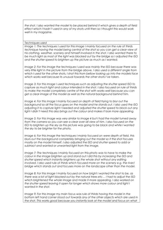 the shot, I also wanted the model to be placed behind it which gives a depth of field
effect which I hadn’t used in any of my shots until then so I thought this would work
well in my magazine.
Techniques used
Image 1: The techniques I used for this image I mainly focused on the rule of thirds
technique having the model being central of the shot so you can get a clear view of
his clothing, weather, scenery and himself involved in the shot. I also wanted there to
be much light as most of the light was blocked out by the bridge so I adjusted the ISO
and the shutter speed to brighten up the picture as much as I wanted.
Image 2: For this image the techniques I used was mainly the ISO because there was
very little light in the picture from the bridge above, I also used a different angle from
which I used for the other shots, I shot this from bellow looking up into the models face
which works well because its unusual towards the other shots I’ve taken.
Image 3: For this image I used techniques such as adjusting the shutter speed ISO to
capture as much light and colour intended in the shot. I also focused on rule of thirds
to make the model completely centre of the shot with works well because you can
get a clear image of the model as well as the natural background behind him.
Image 4: For this image I mainly focused on depth of field trying to blur out the
background so all the focus goes on the model and he stands out. I also used the ISO
adjusting it to capture light I needed and adjusted the shutter speed to block out any
light I didn’t need this also brings out the colour and makes it look more appealing.
Image 5: For this image was very similar to image 4 but I had the model turned away
from the camera so you can see a clear over all view of him. I also focused on the
ISO to brighten up the sky as this picture was going to be black and white I wanted
the sky to be brighter for the photo.
Image 6: For this image the techniques I mainly focused on were depth of field, this
blurs out the background completely bringing out the model so it the shot focuses
mostly on the model himself. I also adjusted the ISO and shutter speed to add or
subtract and wanted or unwanted light from the image.
Image 7: The techniques I mainly focused on this photo was to have to make the
colour in the image brighten up and stand out I did this by increasing the ISO and
shutter speed which instantly brightens up the whole shot without any editing
involved. I also used rule of thirds which focused more on the scenery e.g. the river/
bridge which stands out and focuses more on the landscape other than the model.
Image 8: For this Image I mainly focused on how bright I wanted the shot to be, as
there was a lot of light blocked out by the natural trees etc… I had to adjust the ISO
which brightened the whole image and made it more appealing. I also worked on
the shutter speed leaving it open for longer which shows more colour and light I
wanted in the shot.
Image 9: For this image my main focus was rule of thirds having the model in the
bottom left hand corner stood out towards any of the other objects which are used in
the shot. This works good because you instantly look at the model and focus on what
 