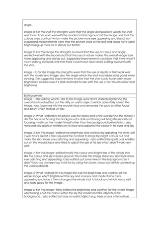 angle.
Image 8: For this shot the strengths were that the angle and positions which the shot
was taken from work well with the model and background of the image and that the
colours used contrast which make the picture more eye appealing and stands out.
Suggested improvements were that the picture looks a little dull and could have used
brightening up more so its stands out better.
Image 9: For this image the strengths involved that the use of colour and angle
worked well with the model and that the use of nature makes the overall image look
more appealing and stands out. Suggested improvements could be that there wasn’t
much editing involved and that there could have been more editing involved with
the shot.
Image 10: For this image the strengths were that the use of depth of field work well
with the model and image, also the angle which the shot was taken looks good when
viewing. The suggested improvements involve that the shot could have been more
brightened up because it’s dark and hard to see with the use of not much colour and
brightness.
Editing details
Image 1: The editing which I did to this image were that I started brightening the
overall shot and edited out the dirty un useful objects which potentially ruined the
image. Also I zoomed into the models face and removed the spots or other facial
and body which looked un tidy.
Image 2: What I edited in this photo was the black and white wall behind the model, I
did this because having the background is dark and boring will bring the model out
focusing mostly on the model himself other than the background behind him. I also
removed any spots or wrinkles on his face and adjusted the colour in his eyes and lips.
Image 3: For this image I edited the brightness and contrast by adjusting the level until
it was how I liked it, I also adjusted the contrast to bring the bright colours out and
make the shot more eye catching and appealing. I also edited the spots and wrinkles
out on the models face and tried to adjust the size of his lips which didn’t work very
well.
Image 4: For this image I edited mostly the colour and brightness of the whole shot
like the colour and sky in back ground, this made the image stand out and look more
eye catching and appealing. I also edited out some trees in the background so it
didn’t look too clumped up; I did this by using the clone stamp tool which covered up
the useless objects.
Image 5: What I edited for this image first was the brightness and contrast of the
whole image which brightened the sky and scenery and made it look more
appealing and nice. I then changed the whole shot to black and which works well
and looks good for this image.
Image 6: For this image I firstly edited the brightness and contrast for the whole image
which bring s out the colour within the sky the model and the objects in the
background. I also edited out any un-useful objects e.g. trees or any other nature
 